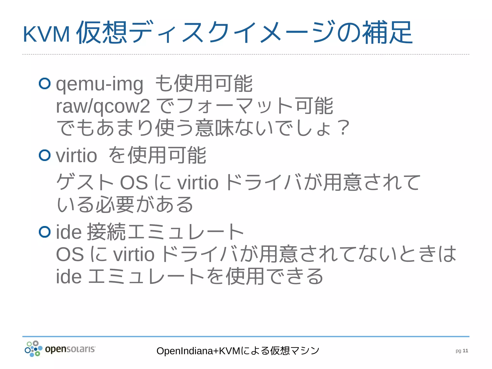 KVM 仮想ディスクイメージの補足

 qemu-img も使用可能
 raw/qcow2 でフォーマット可能
 でもあまり使う意味ないでしょ？
 virtio を使用可能
 ゲスト OS に virtio ドライバが用意されて
 いる必要がある
 ide 接続エミュレート
 OS に virtio ドライバが用意されてないときは
 ide エミュレートを使用できる


       OpenIndiana+KVMによる仮想マシン   pg 11
 