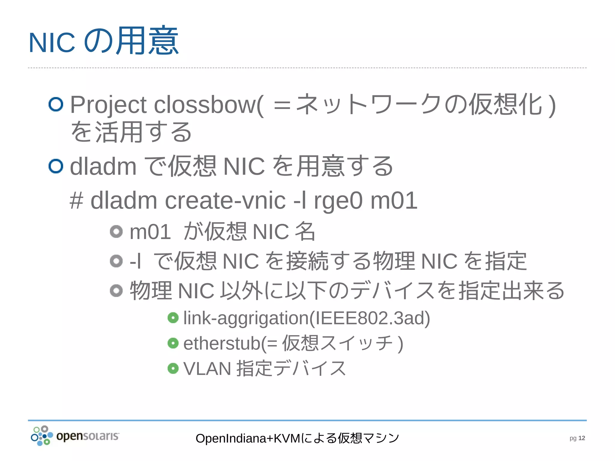 NIC の用意

 Project clossbow( ＝ネットワークの仮想化 )
 を活用する
 dladm で仮想 NIC を用意する
 # dladm create-vnic -l rge0 m01
    m01 が仮想 NIC 名
    -l で仮想 NIC を接続する物理 NIC を指定
    物理 NIC 以外に以下のデバイスを指定出来る
          link-aggrigation(IEEE802.3ad)
          etherstub(= 仮想スイッチ )
          VLAN 指定デバイス


           OpenIndiana+KVMによる仮想マシン        pg 12
 