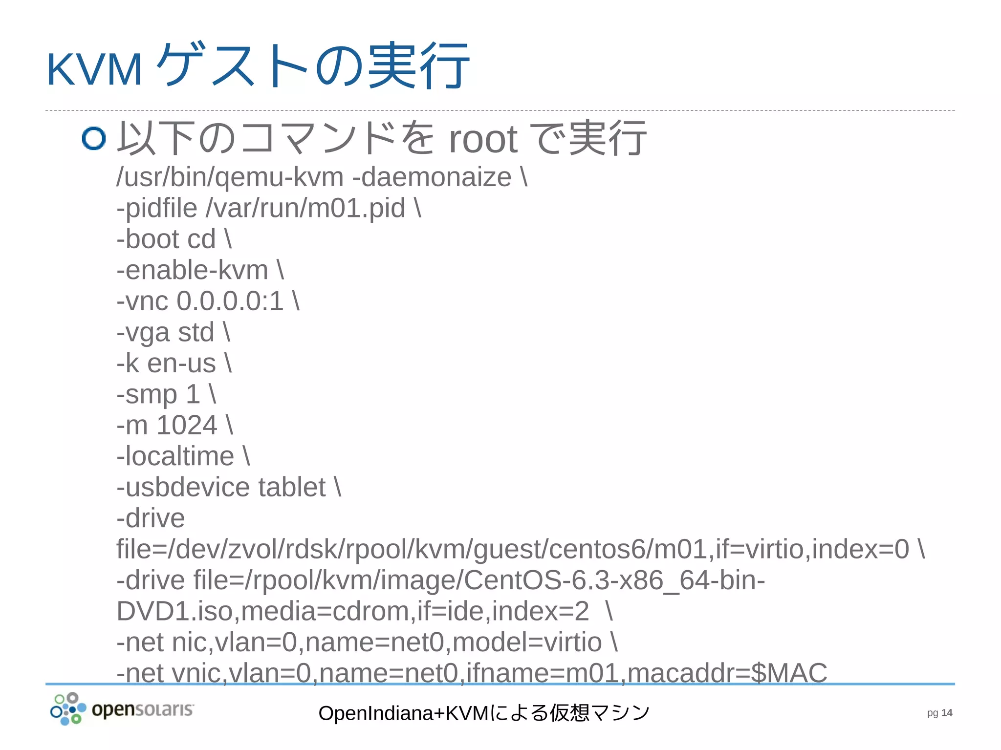 KVM ゲストの実行
 以下のコマンドを root で実行
 /usr/bin/qemu-kvm -daemonaize 
 -pidfile /var/run/m01.pid 
 -boot cd 
 -enable-kvm 
 -vnc 0.0.0.0:1 
 -vga std 
 -k en-us 
 -smp 1 
 -m 1024 
 -localtime 
 -usbdevice tablet 
 -drive
 file=/dev/zvol/rdsk/rpool/kvm/guest/centos6/m01,if=virtio,index=0 
 -drive file=/rpool/kvm/image/CentOS-6.3-x86_64-bin-
 DVD1.iso,media=cdrom,if=ide,index=2 
 -net nic,vlan=0,name=net0,model=virtio 
 -net vnic,vlan=0,name=net0,ifname=m01,macaddr=$MAC
                 OpenIndiana+KVMによる仮想マシン                               pg 14
 