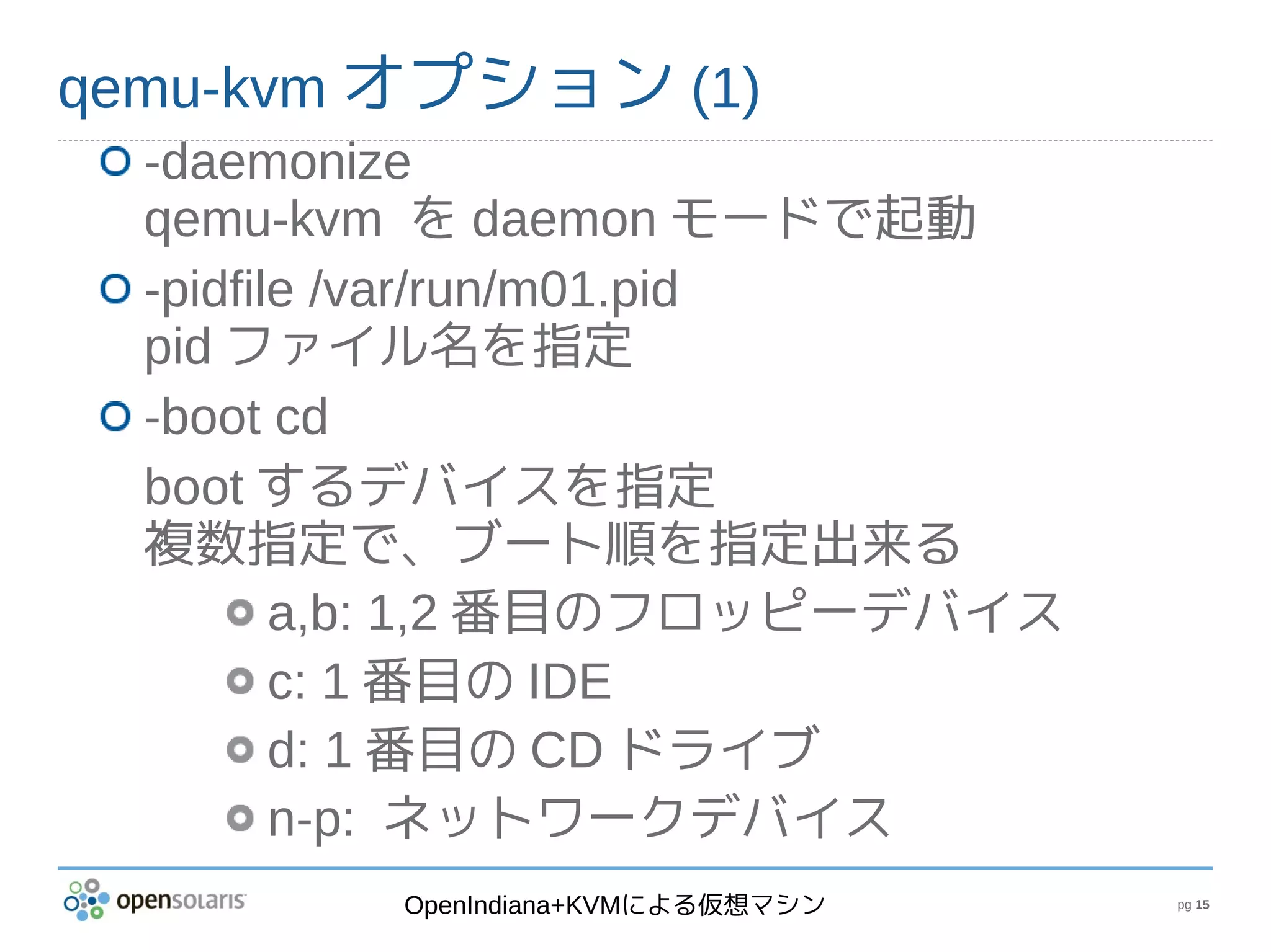 qemu-kvm オプション (1)
  -daemonize
  qemu-kvm を daemon モードで起動
  -pidfile /var/run/m01.pid
  pid ファイル名を指定
  -boot cd
  boot するデバイスを指定
  複数指定で、ブート順を指定出来る
         a,b: 1,2 番目のフロッピーデバイス
         c: 1 番目の IDE
         d: 1 番目の CD ドライブ
         n-p: ネットワークデバイス
         OpenIndiana+KVMによる仮想マシン   pg 15
 