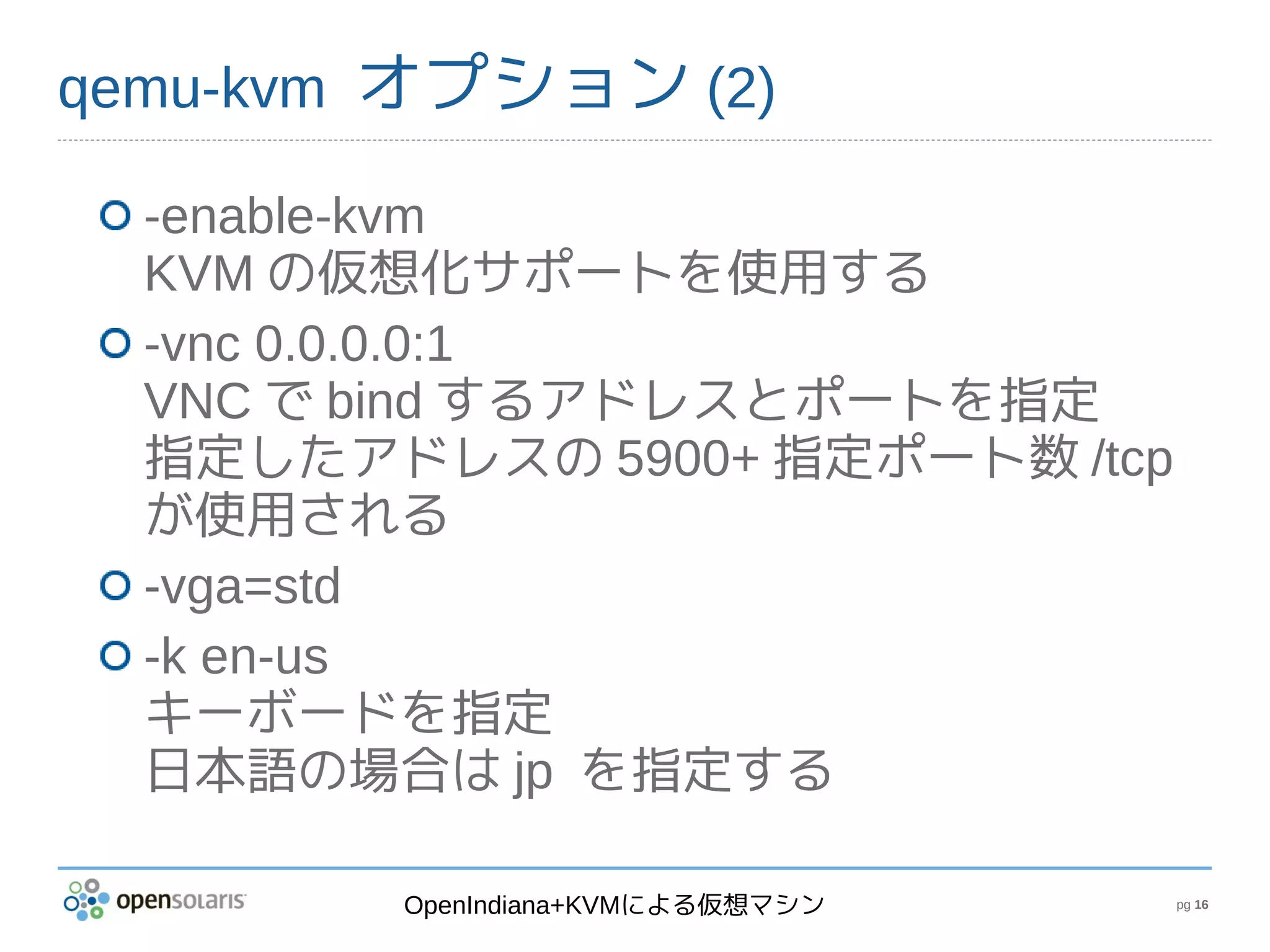 qemu-kvm オプション (2)

  -enable-kvm
  KVM の仮想化サポートを使用する
  -vnc 0.0.0.0:1
  VNC で bind するアドレスとポートを指定
  指定したアドレスの 5900+ 指定ポート数 /tcp
  が使用される
  -vga=std
  -k en-us
  キーボードを指定
  日本語の場合は jp を指定する

        OpenIndiana+KVMによる仮想マシン   pg 16
 