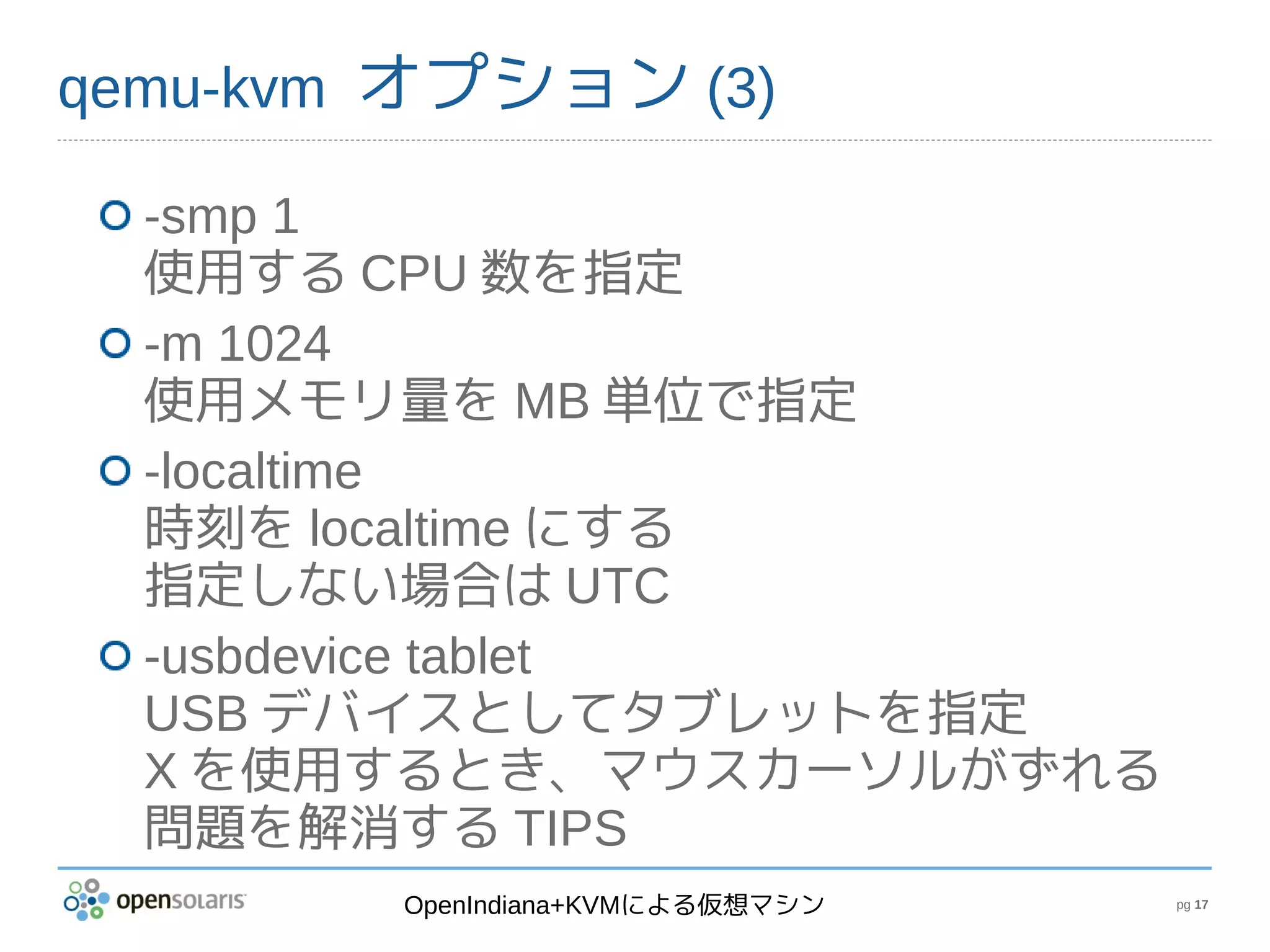 qemu-kvm オプション (3)

  -smp 1
  使用する CPU 数を指定
  -m 1024
  使用メモリ量を MB 単位で指定
  -localtime
  時刻を localtime にする
  指定しない場合は UTC
  -usbdevice tablet
  USB デバイスとしてタブレットを指定
  X を使用するとき、マウスカーソルがずれる
  問題を解消する TIPS
        OpenIndiana+KVMによる仮想マシン   pg 17
 