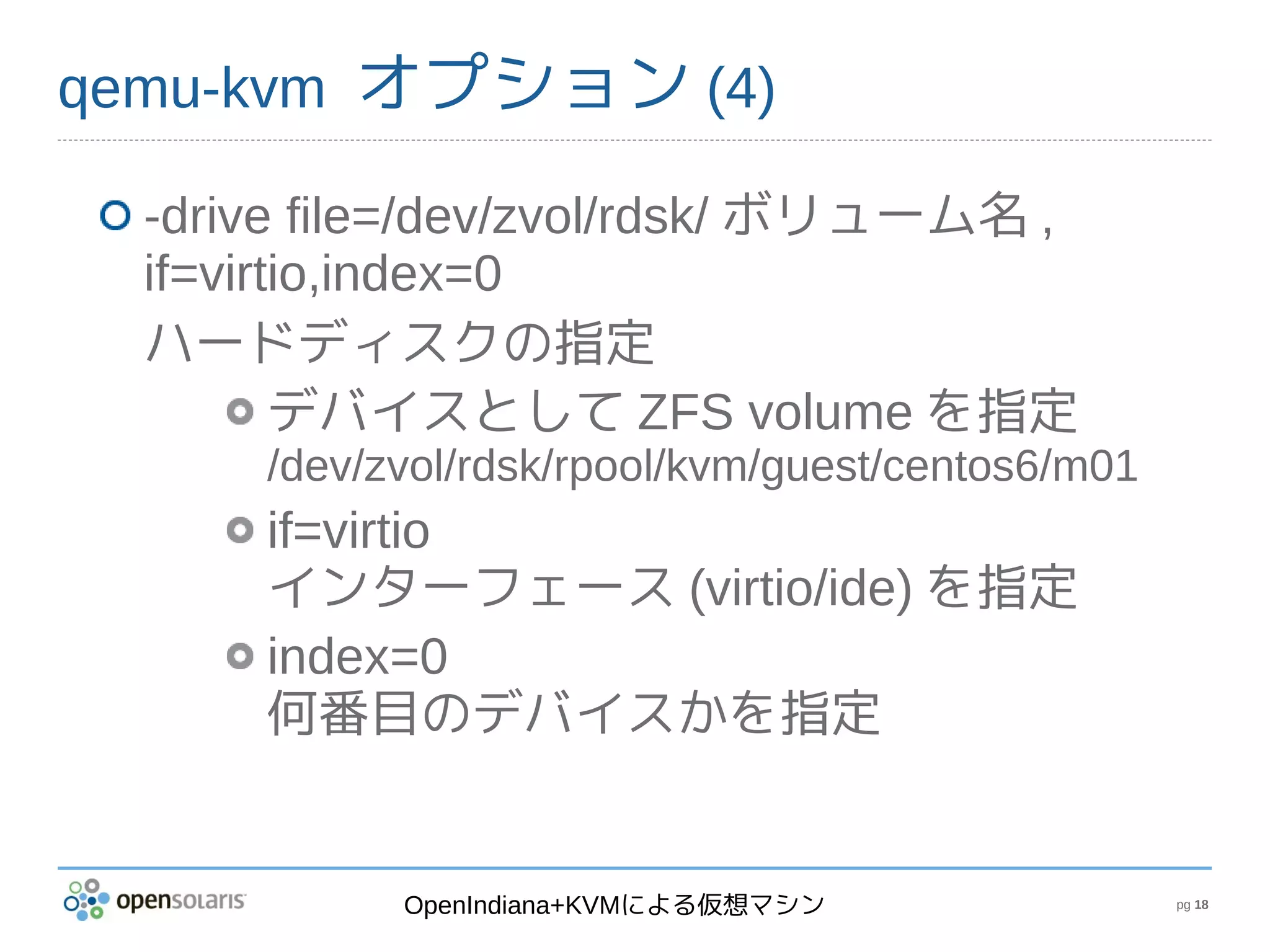 qemu-kvm オプション (4)

  -drive file=/dev/zvol/rdsk/ ボリューム名 ,
  if=virtio,index=0
  ハードディスクの指定
         デバイスとして ZFS volume を指定
      /dev/zvol/rdsk/rpool/kvm/guest/centos6/m01
      if=virtio
      インターフェース (virtio/ide) を指定
      index=0
      何番目のデバイスかを指定


            OpenIndiana+KVMによる仮想マシン                pg 18
 