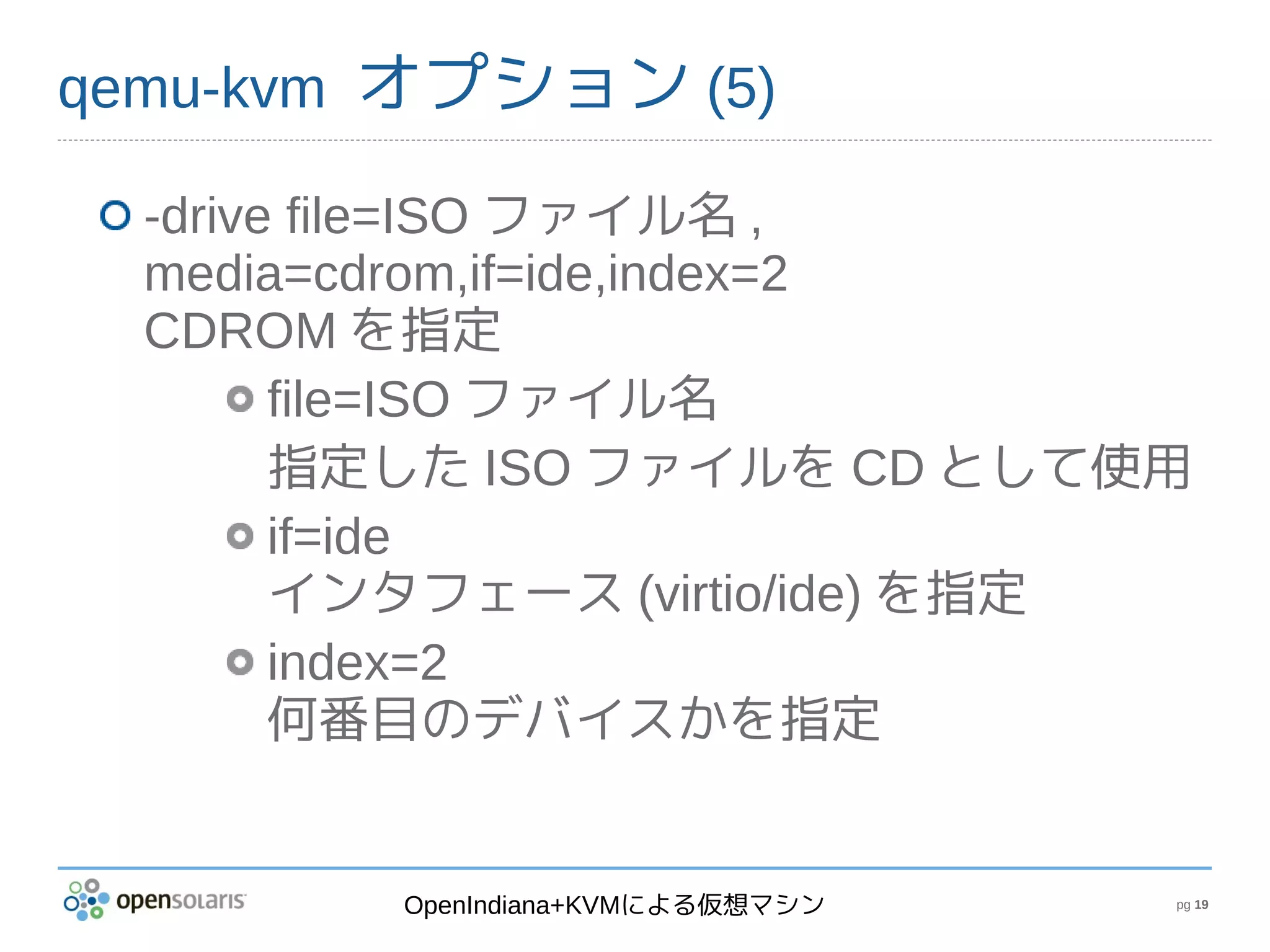 qemu-kvm オプション (5)

  -drive file=ISO ファイル名 ,
  media=cdrom,if=ide,index=2
  CDROM を指定
        file=ISO ファイル名
        指定した ISO ファイルを CD として使用
        if=ide
        インタフェース (virtio/ide) を指定
        index=2
        何番目のデバイスかを指定


         OpenIndiana+KVMによる仮想マシン   pg 19
 