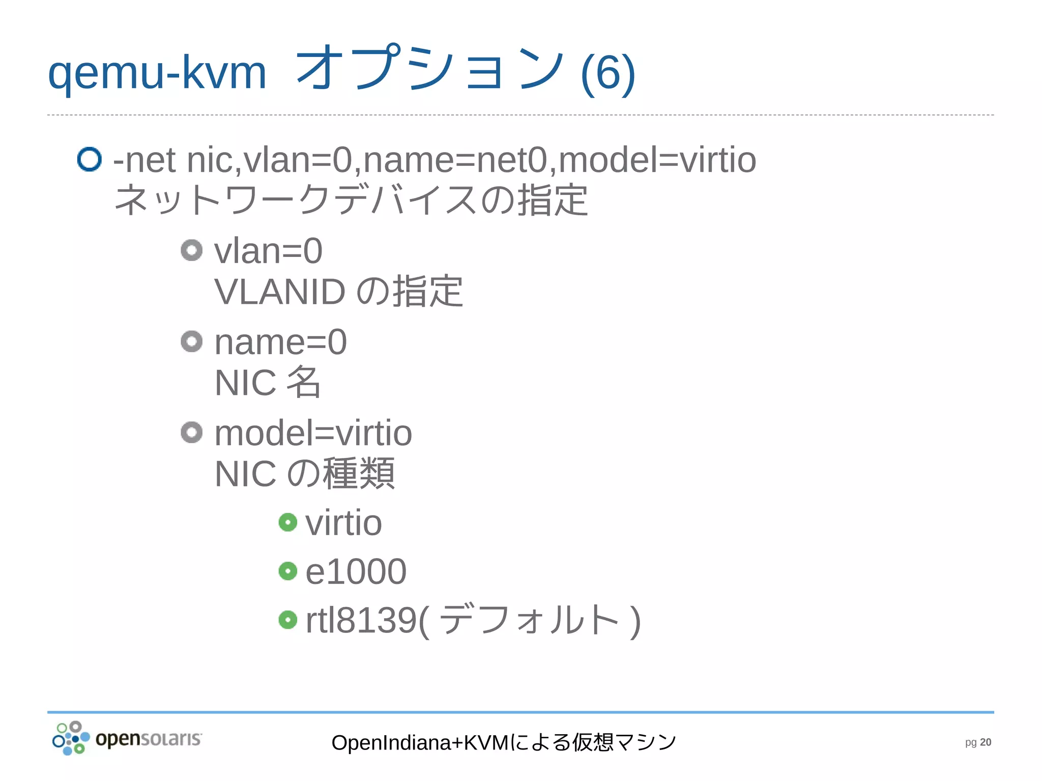 qemu-kvm オプション (6)
 -net nic,vlan=0,name=net0,model=virtio
 ネットワークデバイスの指定
        vlan=0
        VLANID の指定
        name=0
        NIC 名
        model=virtio
        NIC の種類
              virtio
              e1000
              rtl8139( デフォルト )


             OpenIndiana+KVMによる仮想マシン      pg 20
 