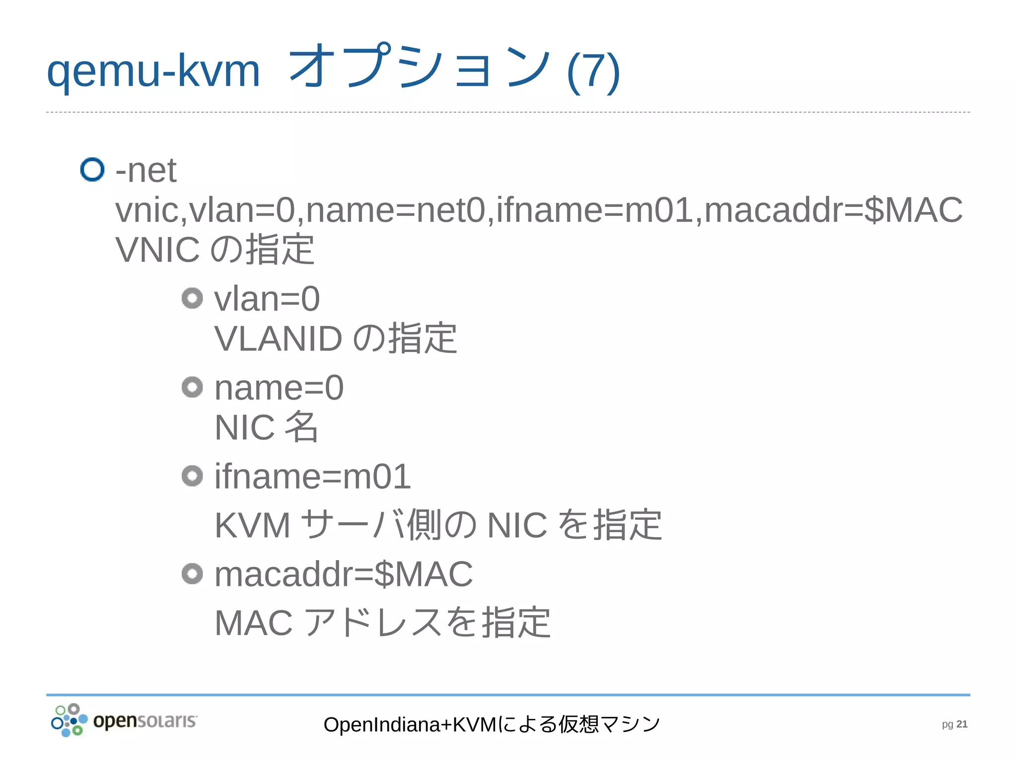 qemu-kvm オプション (7)

  -net
  vnic,vlan=0,name=net0,ifname=m01,macaddr=$MAC
  VNIC の指定
         vlan=0
         VLANID の指定
         name=0
         NIC 名
         ifname=m01
         KVM サーバ側の NIC を指定
         macaddr=$MAC
         MAC アドレスを指定

             OpenIndiana+KVMによる仮想マシン         pg 21
 