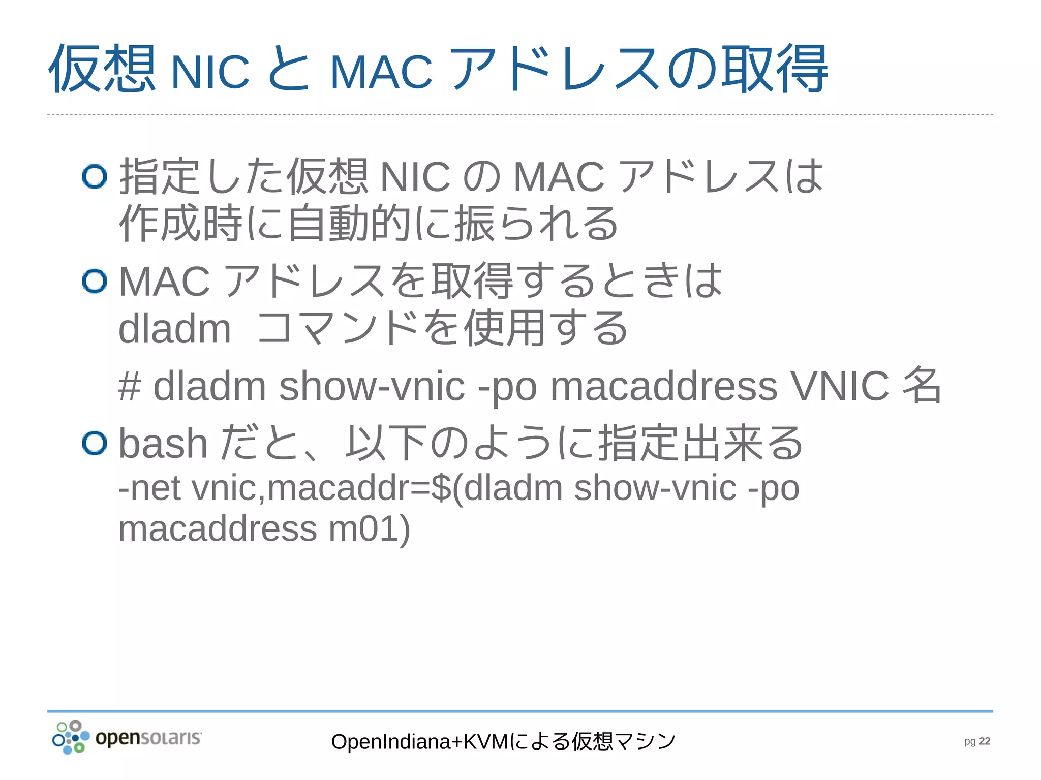 仮想 NIC と MAC アドレスの取得
 指定した仮想 NIC の MAC アドレスは
 作成時に自動的に振られる
 MAC アドレスを取得するときは
 dladm コマンドを使用する
 # dladm show-vnic -po macaddress VNIC 名
 bash だと、以下のように指定出来る
 -net vnic,macaddr=$(dladm show-vnic -po
 macaddress m01)




             OpenIndiana+KVMによる仮想マシン       pg 22
 
