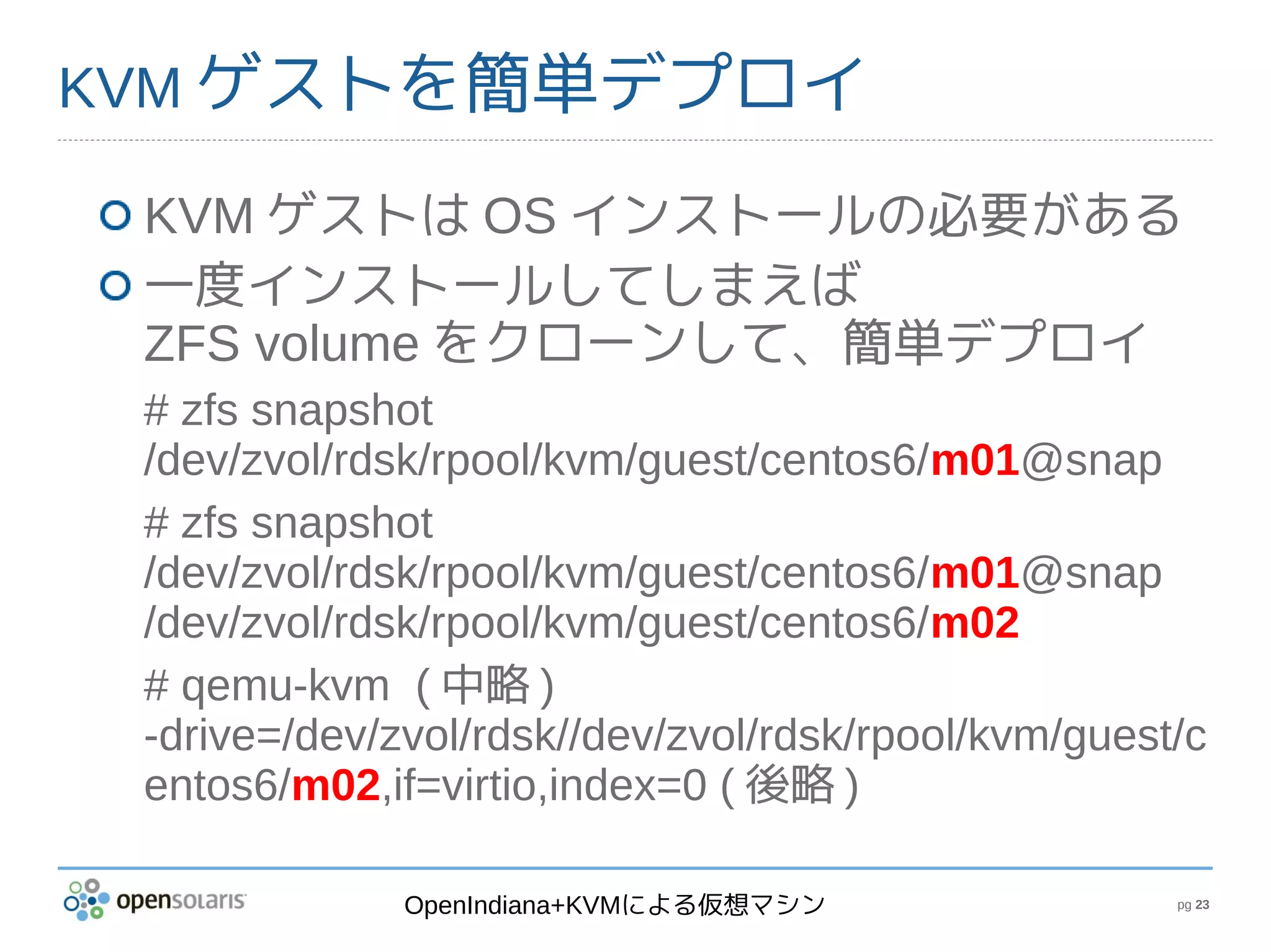 KVM ゲストを簡単デプロイ

 KVM ゲストは OS インストールの必要がある
 一度インストールしてしまえば
 ZFS volume をクローンして、簡単デプロイ
 # zfs snapshot
 /dev/zvol/rdsk/rpool/kvm/guest/centos6/m01@snap
 # zfs snapshot
 /dev/zvol/rdsk/rpool/kvm/guest/centos6/m01@snap
 /dev/zvol/rdsk/rpool/kvm/guest/centos6/m02
 # qemu-kvm ( 中略 )
 -drive=/dev/zvol/rdsk//dev/zvol/rdsk/rpool/kvm/guest/c
 entos6/m02,if=virtio,index=0 ( 後略 )

              OpenIndiana+KVMによる仮想マシン                pg 23
 