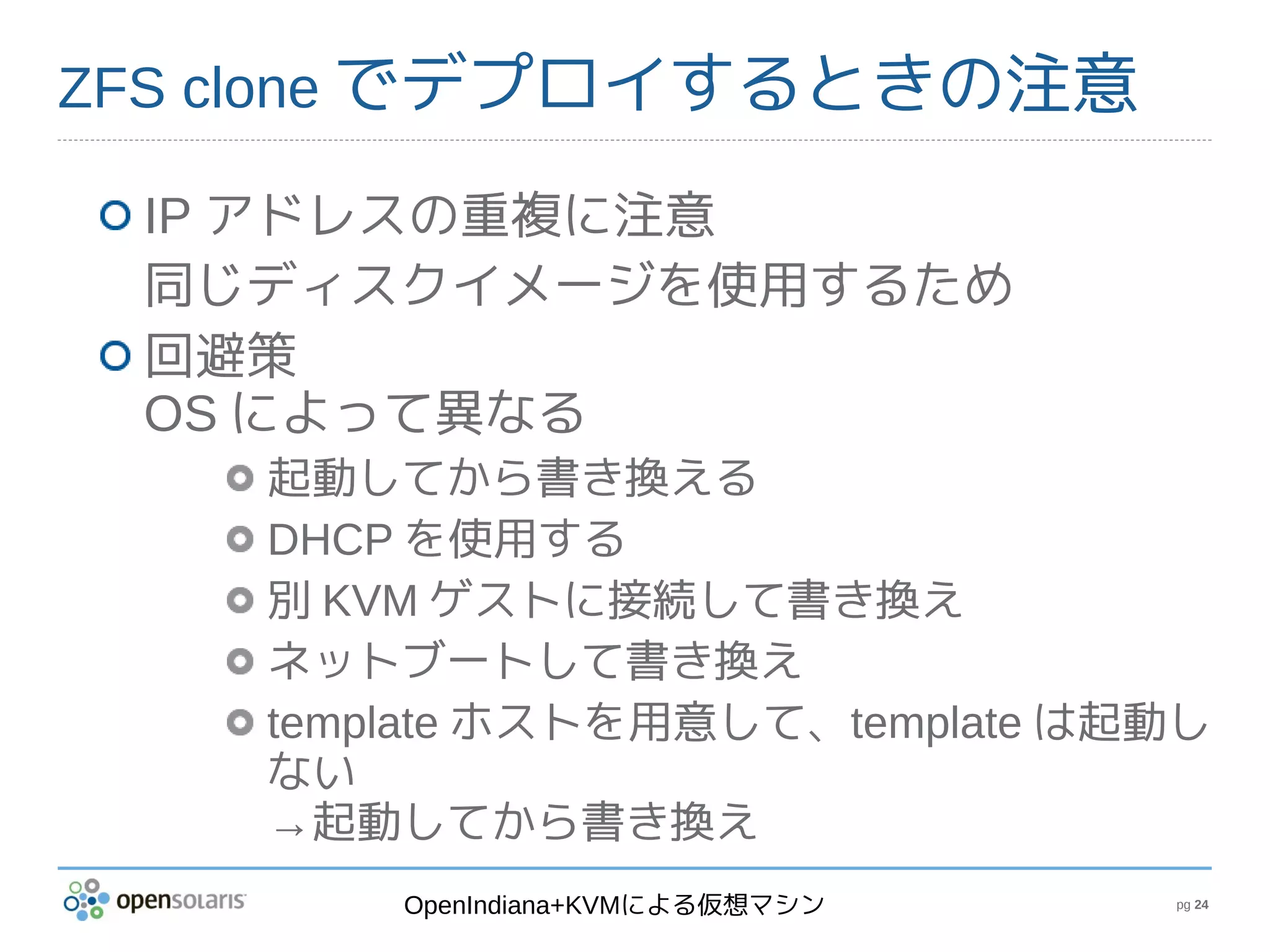 ZFS clone でデプロイするときの注意

 IP アドレスの重複に注意
 同じディスクイメージを使用するため
 回避策
 OS によって異なる
    起動してから書き換える
    DHCP を使用する
    別 KVM ゲストに接続して書き換え
    ネットブートして書き換え
    template ホストを用意して、template は起動し
    ない
    →起動してから書き換え
        OpenIndiana+KVMによる仮想マシン   pg 24
 