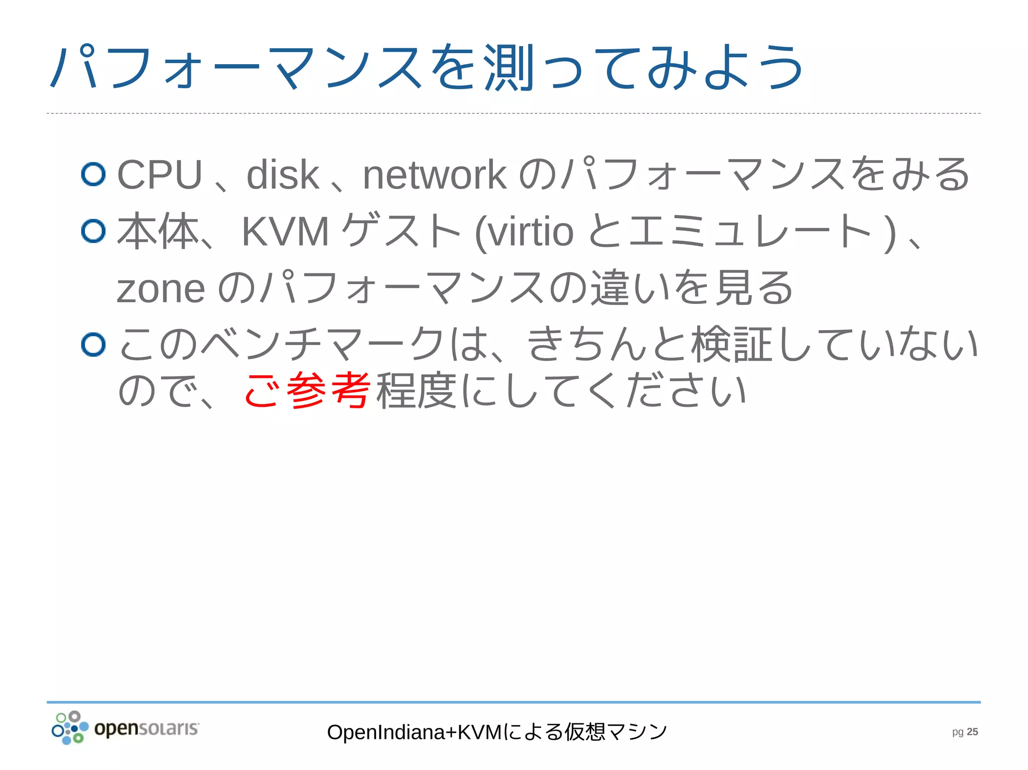 パフォーマンスを測ってみよう
 CPU 、 disk 、network のパフォーマンスをみる
 本体、KVM ゲスト (virtio とエミュレート ) 、
 zone のパフォーマンスの違いを見る
 このベンチマークは、きちんと検証していない
 ので、ご参考程度にしてください




        OpenIndiana+KVMによる仮想マシン   pg 25
 