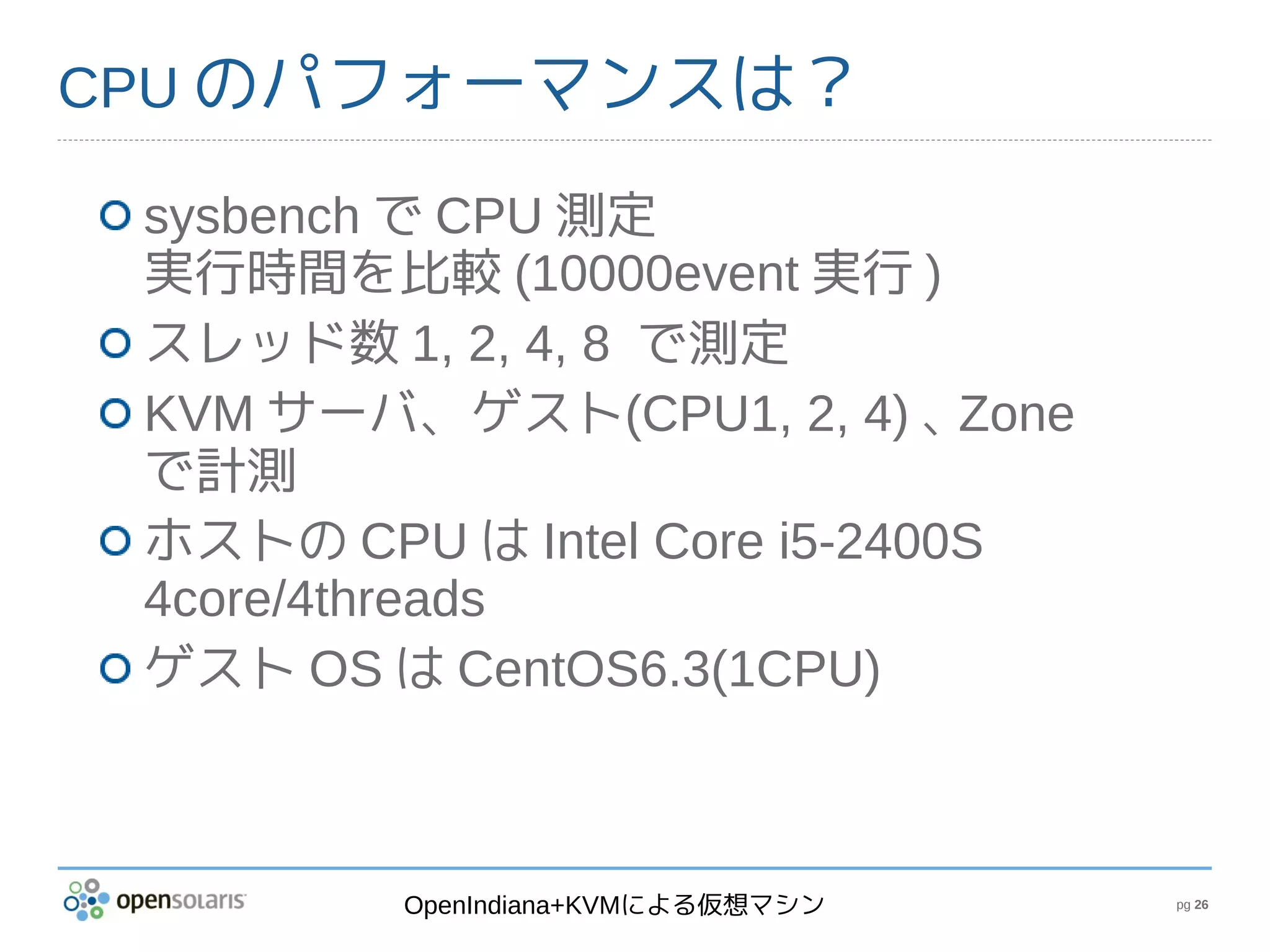 CPU のパフォーマンスは？

 sysbench で CPU 測定
 実行時間を比較 (10000event 実行 )
 スレッド数 1, 2, 4, 8 で測定
 KVM サーバ、ゲスト(CPU1, 2, 4) 、    Zone
 で計測
 ホストの CPU は Intel Core i5-2400S
 4core/4threads
 ゲスト OS は CentOS6.3(1CPU)



          OpenIndiana+KVMによる仮想マシン    pg 26
 