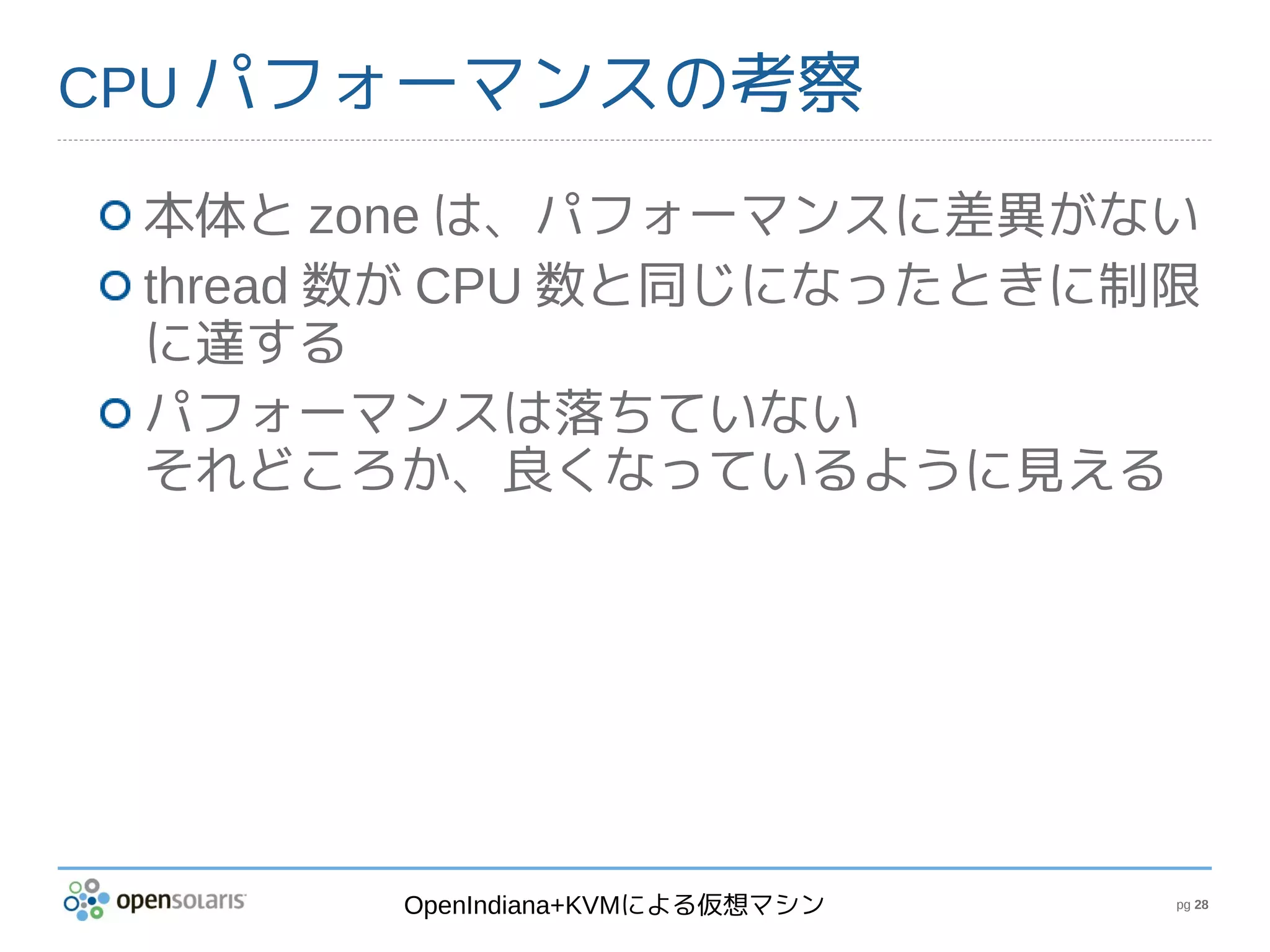 CPU パフォーマンスの考察

 本体と zone は、パフォーマンスに差異がない
 thread 数が CPU 数と同じになったときに制限
 に達する
 パフォーマンスは落ちていない
 それどころか、良くなっているように見える




       OpenIndiana+KVMによる仮想マシン   pg 28
 