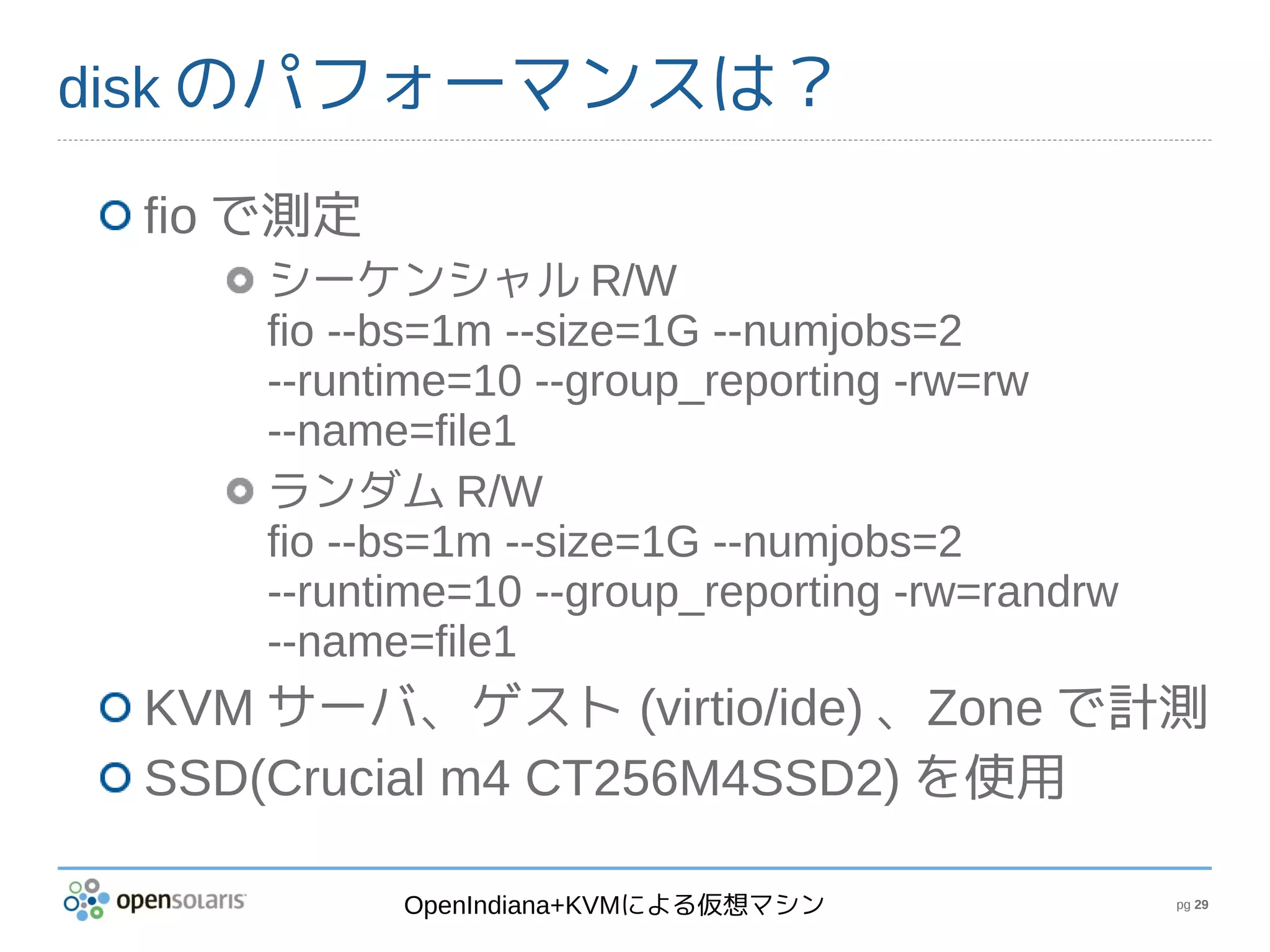 disk のパフォーマンスは？

 fio で測定
    シーケンシャル R/W
    fio --bs=1m --size=1G --numjobs=2
    --runtime=10 --group_reporting -rw=rw
    --name=file1
    ランダム R/W
    fio --bs=1m --size=1G --numjobs=2
    --runtime=10 --group_reporting -rw=randrw
    --name=file1
 KVM サーバ、ゲスト (virtio/ide) 、Zone で計測
 SSD(Crucial m4 CT256M4SSD2) を使用

           OpenIndiana+KVMによる仮想マシン              pg 29
 