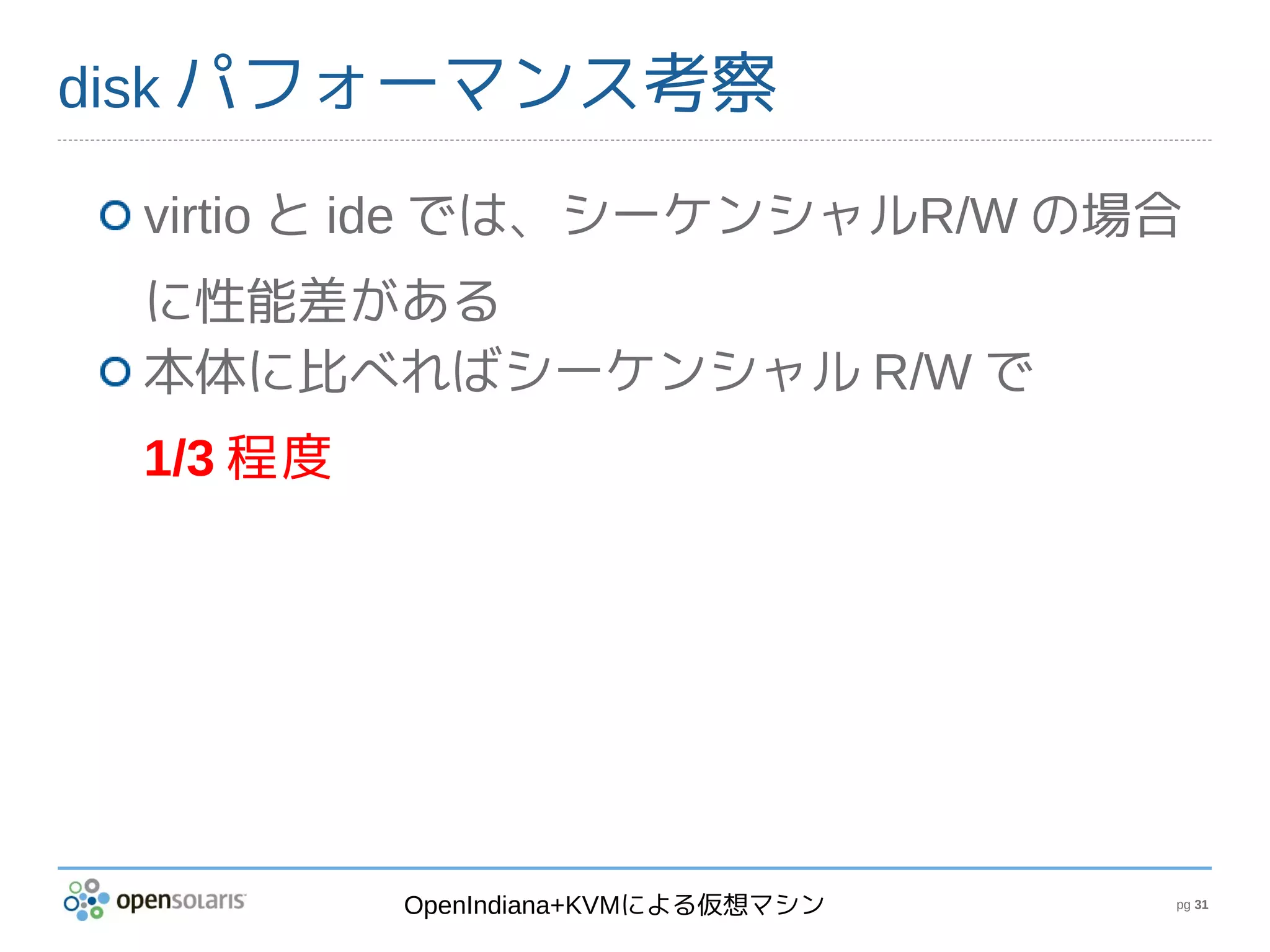 disk パフォーマンス考察

 virtio と ide では、シーケンシャルR/W の場合
 に性能差がある
 本体に比べればシーケンシャル R/W で
 1/3 程度




          OpenIndiana+KVMによる仮想マシン   pg 31
 