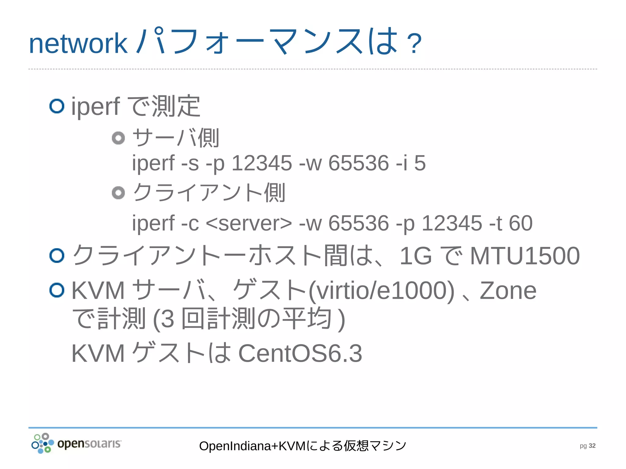network パフォーマンスは ?

 iperf で測定
     サーバ側
     iperf -s -p 12345 -w 65536 -i 5
     クライアント側
     iperf -c <server> -w 65536 -p 12345 -t 60
 クライアントーホスト間は、1G で MTU1500
 KVM サーバ、ゲスト(virtio/e1000) 、Zone
 で計測 (3 回計測の平均 )
 KVM ゲストは CentOS6.3


           OpenIndiana+KVMによる仮想マシン               pg 32
 