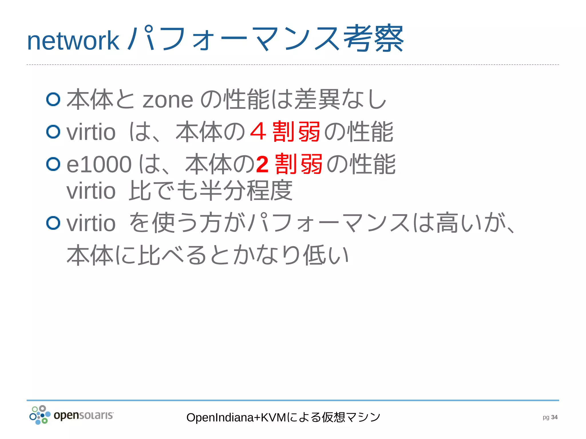 network パフォーマンス考察

 本体と zone の性能は差異なし
 virtio は、本体の４割弱の性能
 e1000 は、本体の2 割弱の性能
 virtio 比でも半分程度
 virtio を使う方がパフォーマンスは高いが、
 本体に比べるとかなり低い




       OpenIndiana+KVMによる仮想マシン   pg 34
 