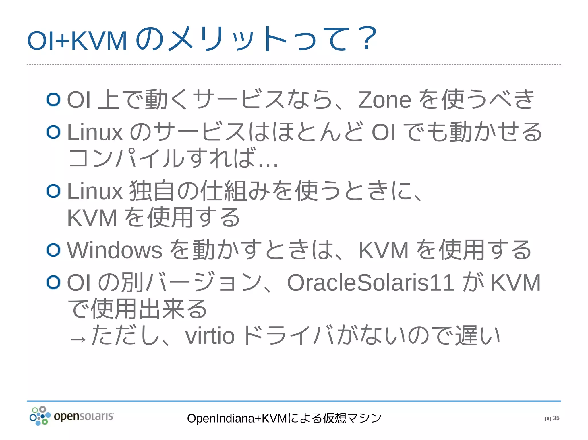 OI+KVM のメリットって？

 OI 上で動くサービスなら、Zone を使うべき
 Linux のサービスはほとんど OI でも動かせる
 コンパイルすれば…
 Linux 独自の仕組みを使うときに、
 KVM を使用する
 Windows を動かすときは、KVM を使用する
 OI の別バージョン、OracleSolaris11 が KVM
 で使用出来る
 →ただし、virtio ドライバがないので遅い


         OpenIndiana+KVMによる仮想マシン    pg 35
 