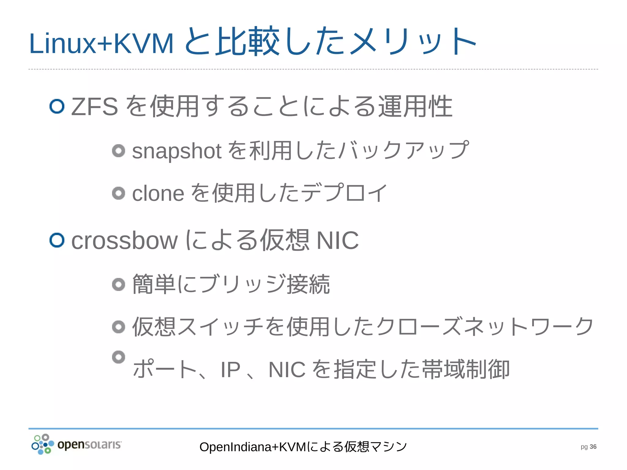 Linux+KVM と比較したメリット

 ZFS を使用することによる運用性
    snapshot を利用したバックアップ
    clone を使用したデプロイ

 crossbow による仮想 NIC
    簡単にブリッジ接続
    仮想スイッチを使用したクローズネットワーク
    ポート、IP 、NIC を指定した帯域制御


         OpenIndiana+KVMによる仮想マシン   pg 36
 