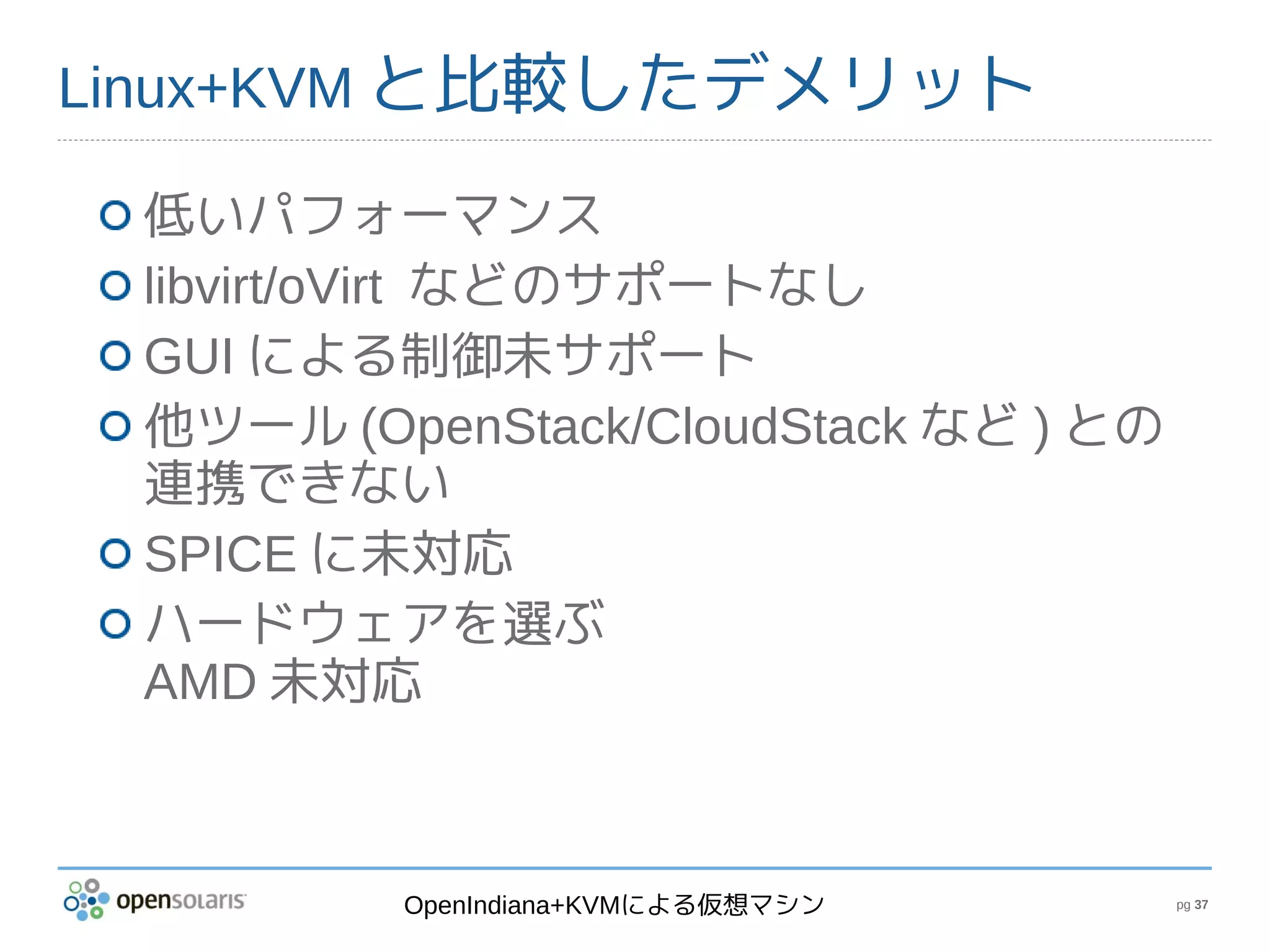 Linux+KVM と比較したデメリット

 低いパフォーマンス
 libvirt/oVirt などのサポートなし
 GUI による制御未サポート
 他ツール (OpenStack/CloudStack など ) との
 連携できない
 SPICE に未対応
 ハードウェアを選ぶ
 AMD 未対応



         OpenIndiana+KVMによる仮想マシン      pg 37
 
