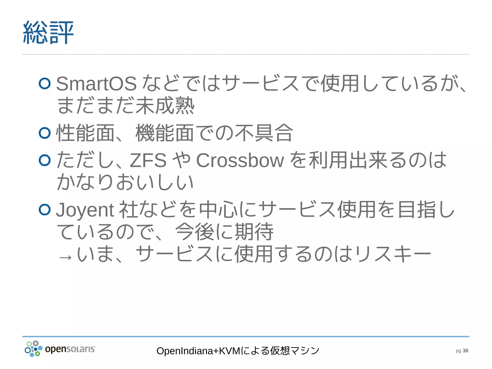 総評
 SmartOS などではサービスで使用しているが、
 まだまだ未成熟
 性能面、機能面での不具合
 ただし、    ZFS や Crossbow を利用出来るのは
 かなりおいしい
 Joyent 社などを中心にサービス使用を目指し
 ているので、今後に期待
 →いま、サービスに使用するのはリスキー



        OpenIndiana+KVMによる仮想マシン   pg 38
 