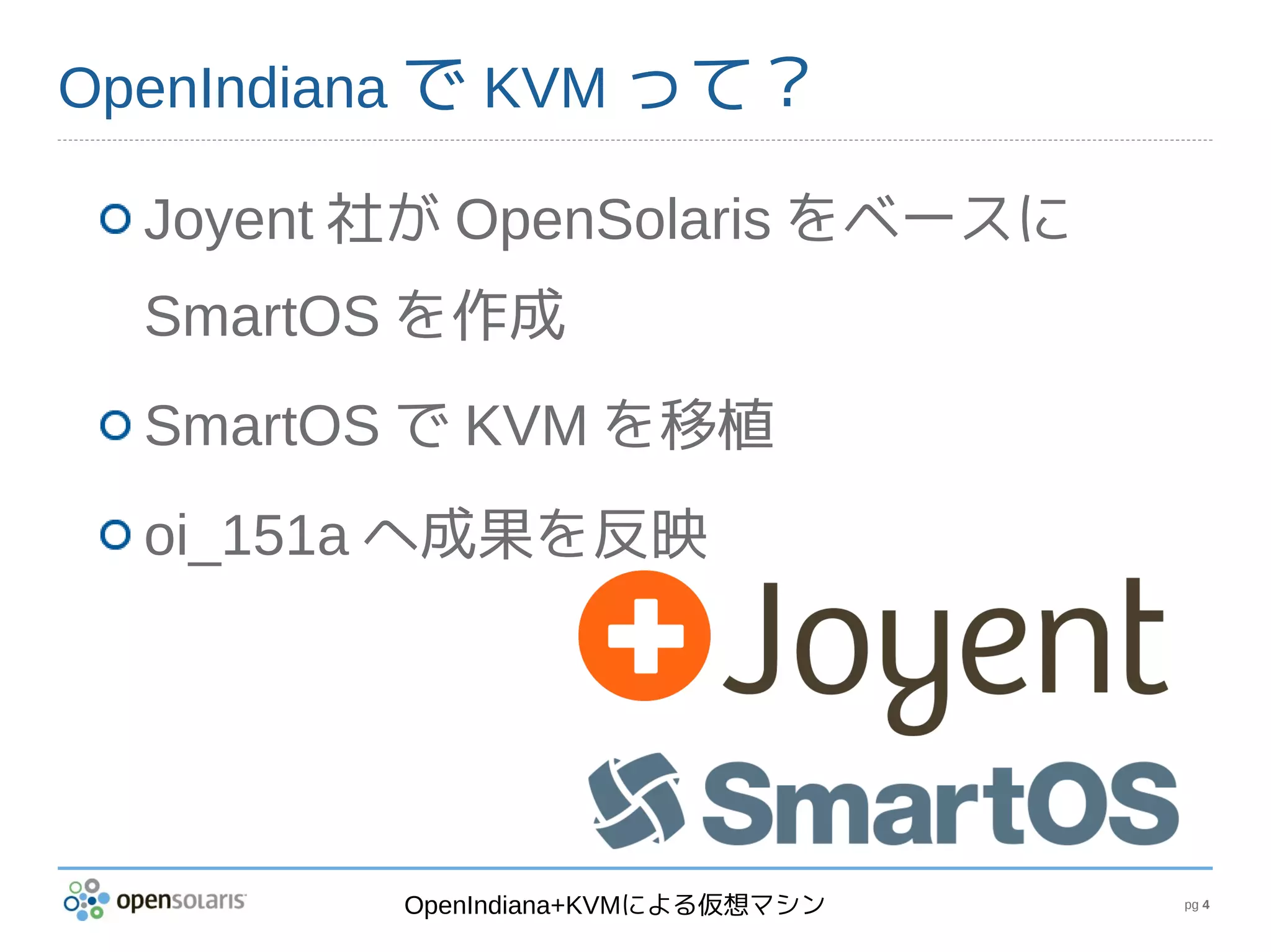 OpenIndiana で KVM って？

  Joyent 社が OpenSolaris をベースに
  SmartOS を作成
  SmartOS で KVM を移植
  oi_151a へ成果を反映




         OpenIndiana+KVMによる仮想マシン   pg 4
 