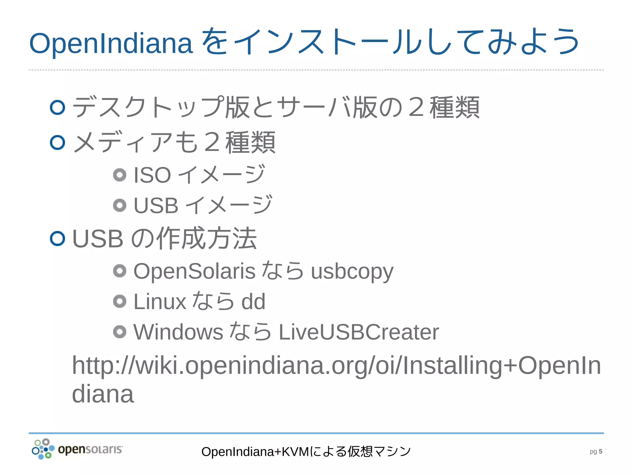 OpenIndiana をインストールしてみよう

 デスクトップ版とサーバ版の２種類
 メディアも２種類
      ISO イメージ
      USB イメージ
 USB の作成方法
      OpenSolaris なら usbcopy
      Linux なら dd
      Windows なら LiveUSBCreater
 http://wiki.openindiana.org/oi/Installing+OpenIn
 diana

            OpenIndiana+KVMによる仮想マシン            pg 5
 