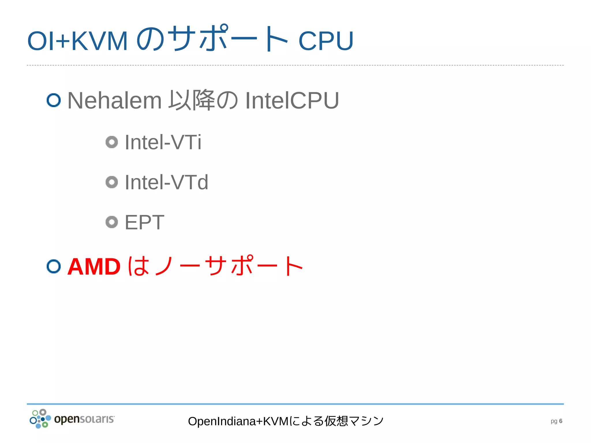 OI+KVM のサポート CPU

 Nehalem 以降の IntelCPU
     Intel-VTi
     Intel-VTd
     EPT

 AMD はノーサポート




            OpenIndiana+KVMによる仮想マシン   pg 6
 