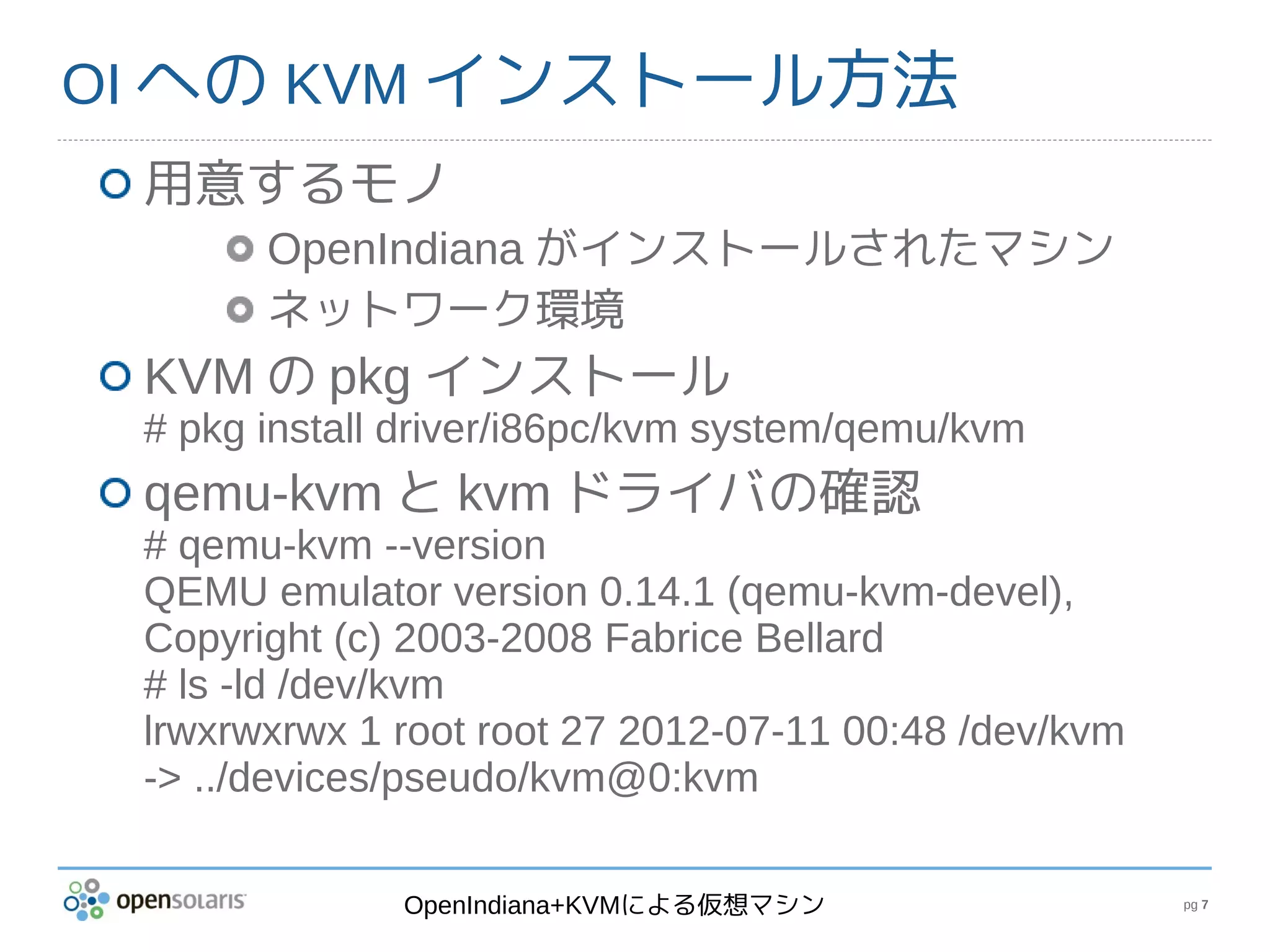 OI への KVM インストール方法
 用意するモノ
       OpenIndiana がインストールされたマシン
       ネットワーク環境
 KVM の pkg インストール
 # pkg install driver/i86pc/kvm system/qemu/kvm
 qemu-kvm と kvm ドライバの確認
 # qemu-kvm --version
 QEMU emulator version 0.14.1 (qemu-kvm-devel),
 Copyright (c) 2003-2008 Fabrice Bellard
 # ls -ld /dev/kvm
 lrwxrwxrwx 1 root root 27 2012-07-11 00:48 /dev/kvm
 -> ../devices/pseudo/kvm@0:kvm

              OpenIndiana+KVMによる仮想マシン                  pg 7
 