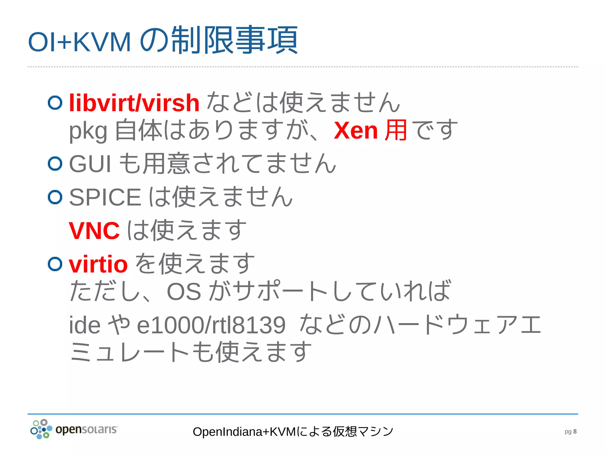 OI+KVM の制限事項

 libvirt/virsh などは使えません
 pkg 自体はありますが、Xen 用です
 GUI も用意されてません
 SPICE は使えません
 VNC は使えます
 virtio を使えます
 ただし、OS がサポートしていれば
 ide や e1000/rtl8139 などのハードウェアエ
 ミュレートも使えます


        OpenIndiana+KVMによる仮想マシン   pg 8
 