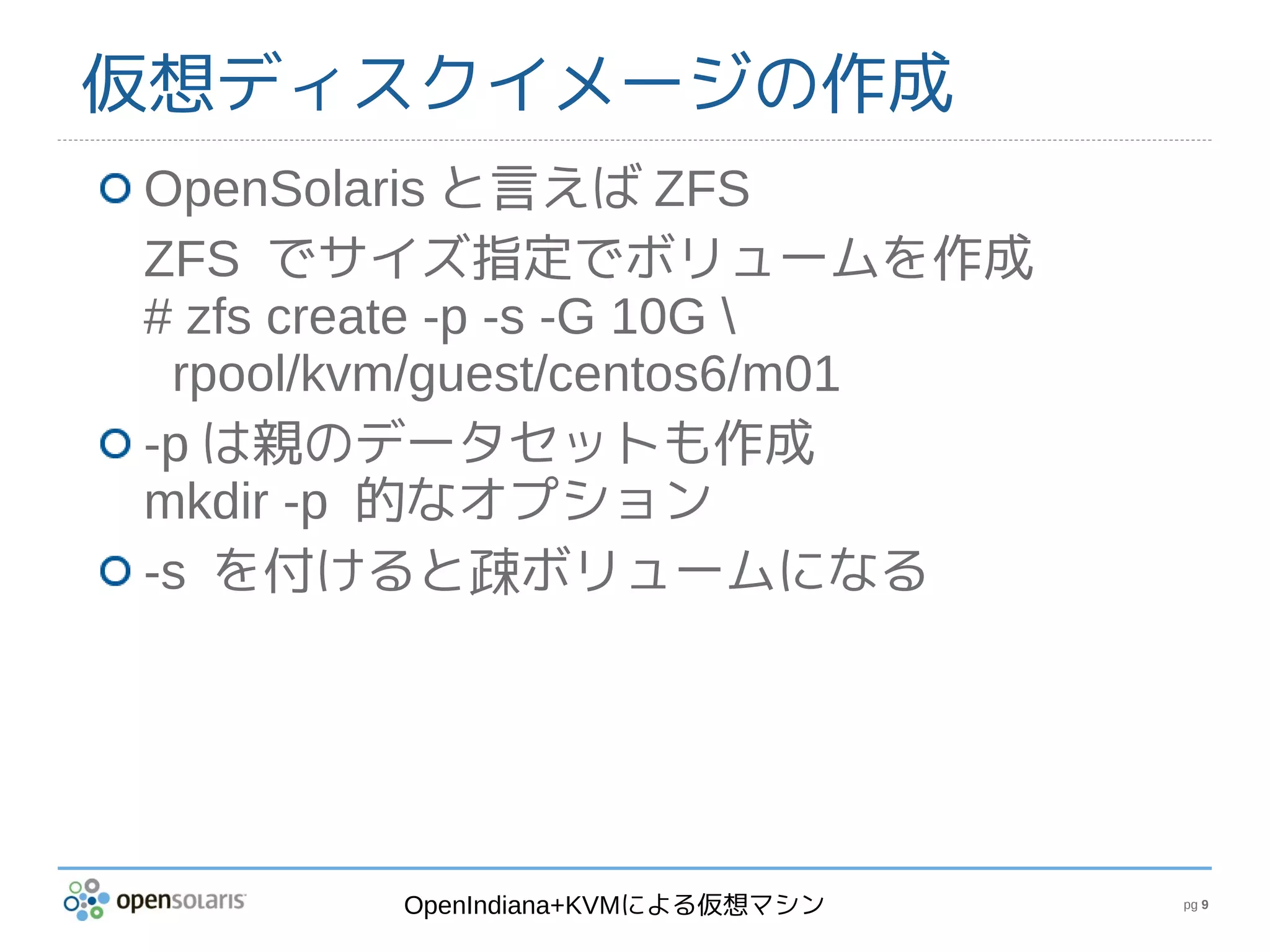 仮想ディスクイメージの作成
OpenSolaris と言えば ZFS
ZFS でサイズ指定でボリュームを作成
# zfs create -p -s -G 10G 
 rpool/kvm/guest/centos6/m01
-p は親のデータセットも作成
mkdir -p 的なオプション
-s を付けると疎ボリュームになる




        OpenIndiana+KVMによる仮想マシン   pg 9
 