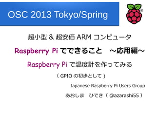 OSC 2013 Tokyo/Spring

    超小型 & 超安価 ARM コンピュータ

 Raspberry Pi でできること　～応用編～
    Raspberry Pi で温度計を作ってみる
         （ GPIO の初歩として )

             Japanese Raspberry Pi Users Group

            あおしま　ひでき（ @azarashi55 ）
 