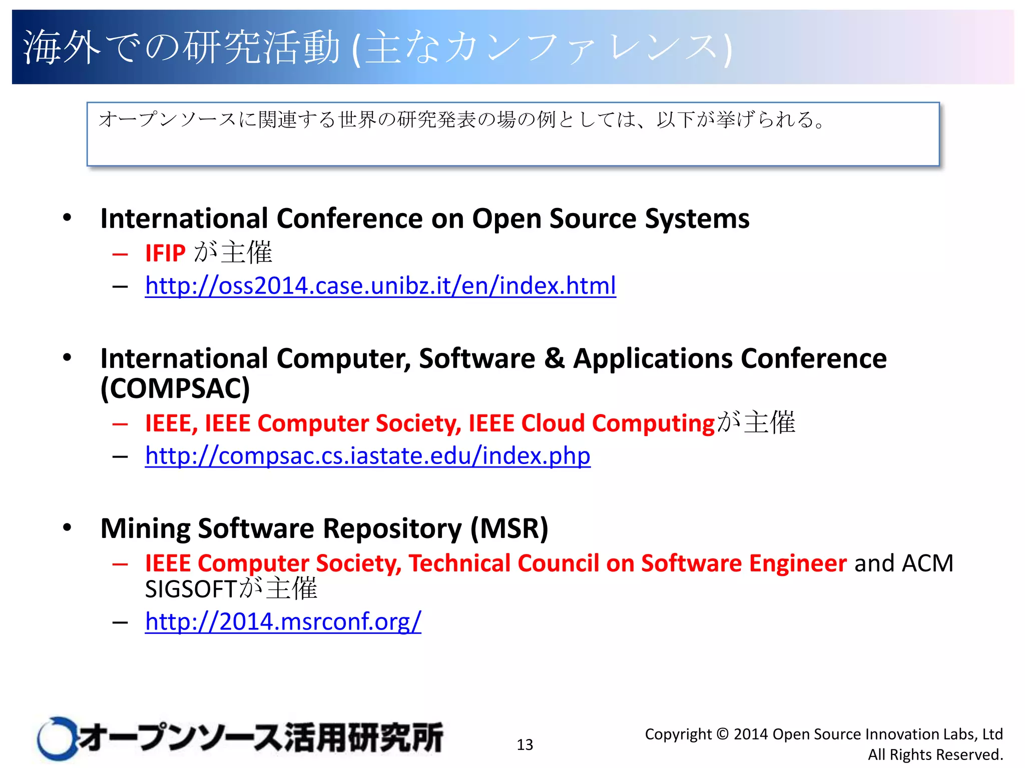 海外での研究活動 (主なカンファレンス)
オープンソースに関連する世界の研究発表の場の例としては、以下が挙げられる。

• International Conference on Open Source Systems
– IFIP が主催
– http://oss2014.case.unibz.it/en/index.html

• International Computer, Software & Applications Conference
(COMPSAC)
– IEEE, IEEE Computer Society, IEEE Cloud Computingが主催
– http://compsac.cs.iastate.edu/index.php

• Mining Software Repository (MSR)
– IEEE Computer Society, Technical Council on Software Engineer and ACM
SIGSOFTが主催
– http://2014.msrconf.org/

13

Copyright © 2014 Open Source Innovation Labs, Ltd
All Rights Reserved.

 