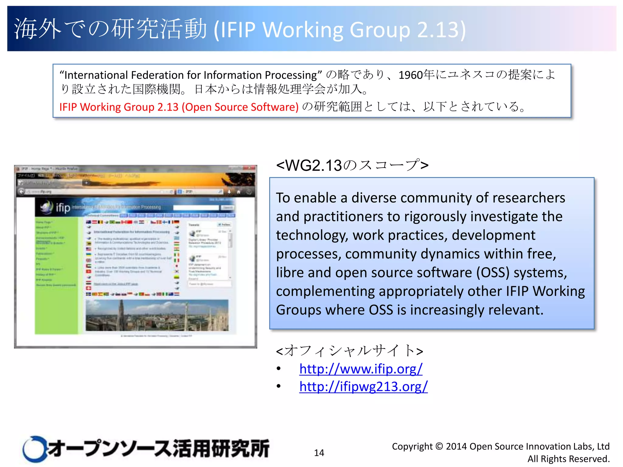 海外での研究活動 (IFIP Working Group 2.13)
“International Federation for Information Processing” の略であり、1960年にユネスコの提案により設
立された国際機関。日本からは情報処理学会が加入。
IFIP Working Group 2.13 (Open Source Software) の研究範囲としては、以下とされている。

<WG2.13のスコープ>
To enable a diverse community of researchers
and practitioners to rigorously investigate the
technology, work practices, development
processes, community dynamics within free,
libre and open source software (OSS) systems,
complementing appropriately other IFIP Working
Groups where OSS is increasingly relevant.
<オフィシャルサイト>
• http://www.ifip.org/
• http://ifipwg213.org/

14

Copyright © 2014 Open Source Innovation Labs, Ltd
All Rights Reserved.

 