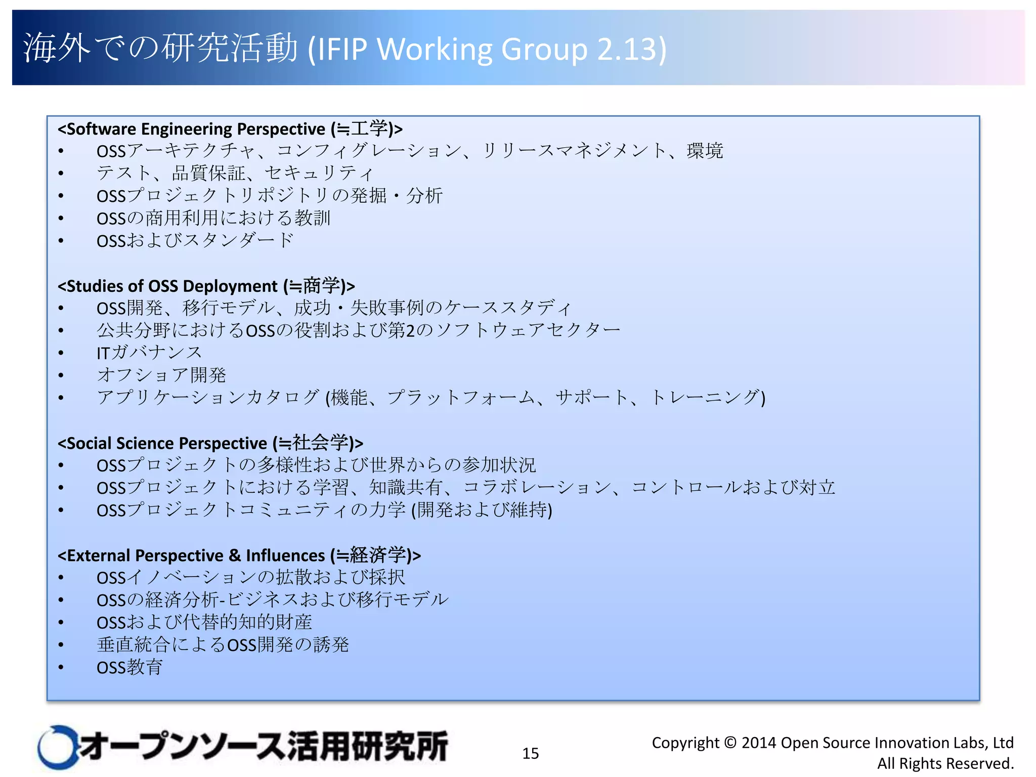 海外での研究活動 (IFIP Working Group 2.13)
<Software Engineering Perspective (≒工学)>
•
OSSアーキテクチャ、コンフィグレーション、リリースマネジメント、環境
•
テスト、品質保証、セキュリティ
•
OSSプロジェクトリポジトリの発掘・分析
•
OSSの商用利用における教訓
•
OSSおよびスタンダード
<Studies of OSS Deployment (≒商学)>
•
OSS開発、移行モデル、成功・失敗事例のケーススタディ
•
公共分野におけるOSSの役割および第2のソフトウェアセクター
•
ITガバナンス
•
オフショア開発
•
アプリケーションカタログ (機能、プラットフォーム、サポート、トレーニング)
<Social Science Perspective (≒社会学)>
•
OSSプロジェクトの多様性および世界からの参加状況
•
OSSプロジェクトにおける学習、知識共有、コラボレーション、コントロールおよび対立
•
OSSプロジェクトコミュニティの力学 (開発および維持)
<External Perspective & Influences (≒経済学)>
•
OSSイノベーションの拡散および採択
•
OSSの経済分析-ビジネスおよび移行モデル
•
OSSおよび代替的知的財産
•
垂直統合によるOSS開発の誘発
•
OSS教育

15

Copyright © 2014 Open Source Innovation Labs, Ltd
All Rights Reserved.

 
