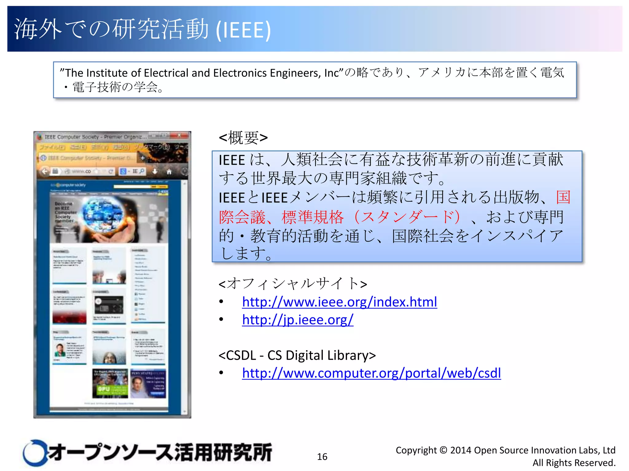 海外での研究活動 (IEEE)
”The Institute of Electrical and Electronics Engineers, Inc”の略であり、アメリカに本部を置く電気・電子
技術の学会。

<概要>
IEEE は、人類社会に有益な技術革新の前進に貢献す
る世界最大の専門家組織です。
IEEEとIEEEメンバーは頻繁に引用される出版物、国際
会議、標準規格（スタンダード）、および専門的・教育的
活動を通じ、国際社会をインスパイアします。
<オフィシャルサイト>
• http://www.ieee.org/index.html
• http://jp.ieee.org/
<CSDL - CS Digital Library>
• http://www.computer.org/portal/web/csdl

16

Copyright © 2014 Open Source Innovation Labs, Ltd
All Rights Reserved.

 