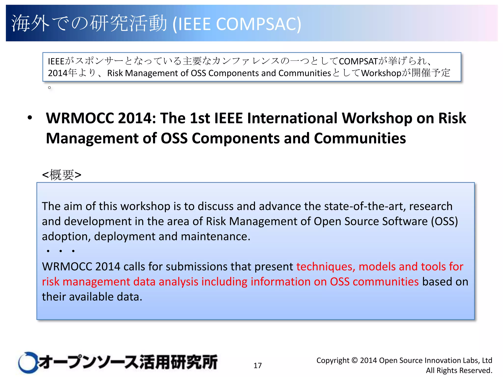 海外での研究活動 (IEEE COMPSAC)
IEEEがスポンサーとなっている主要なカンファレンスの一つとしてCOMPSATが挙げられ、2014年より、
Risk Management of OSS Components and CommunitiesとしてWorkshopが開催予定。

• WRMOCC 2014: The 1st IEEE International Workshop on Risk
Management of OSS Components and Communities
<概要>
The aim of this workshop is to discuss and advance the state-of-the-art, research
and development in the area of Risk Management of Open Source Software (OSS)
adoption, deployment and maintenance.
・・・
WRMOCC 2014 calls for submissions that present techniques, models and tools for
risk management data analysis including information on OSS communities based on
their available data.

17

Copyright © 2014 Open Source Innovation Labs, Ltd
All Rights Reserved.

 