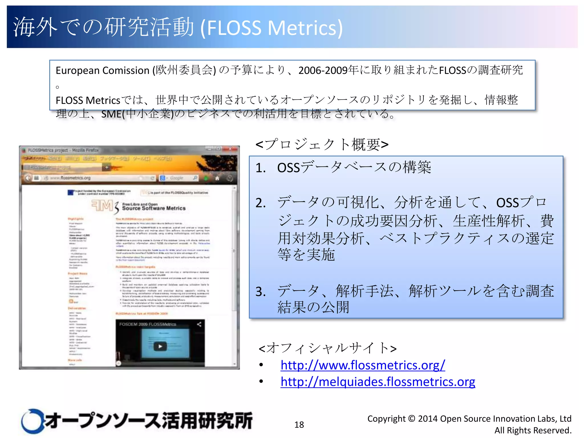 海外での研究活動 (FLOSS Metrics)
European Comission (欧州委員会) の予算により、2006-2009年に取り組まれたFLOSSの調査研究。
FLOSS Metricsでは、世界中で公開されているオープンソースのリポジトリを発掘し、情報整理の上、
SME(中小企業)のビジネスでの利活用を目標とされている。

<プロジェクト概要>
1. OSSデータベースの構築
2. データの可視化、分析を通して、OSSプロジェ
クトの成功要因分析、生産性解析、費用対効
果分析、ベストプラクティスの選定等を実施
3. データ、解析手法、解析ツールを含む調査結
果の公開

<オフィシャルサイト>
• http://www.flossmetrics.org/
• http://melquiades.flossmetrics.org
18

Copyright © 2014 Open Source Innovation Labs, Ltd
All Rights Reserved.

 