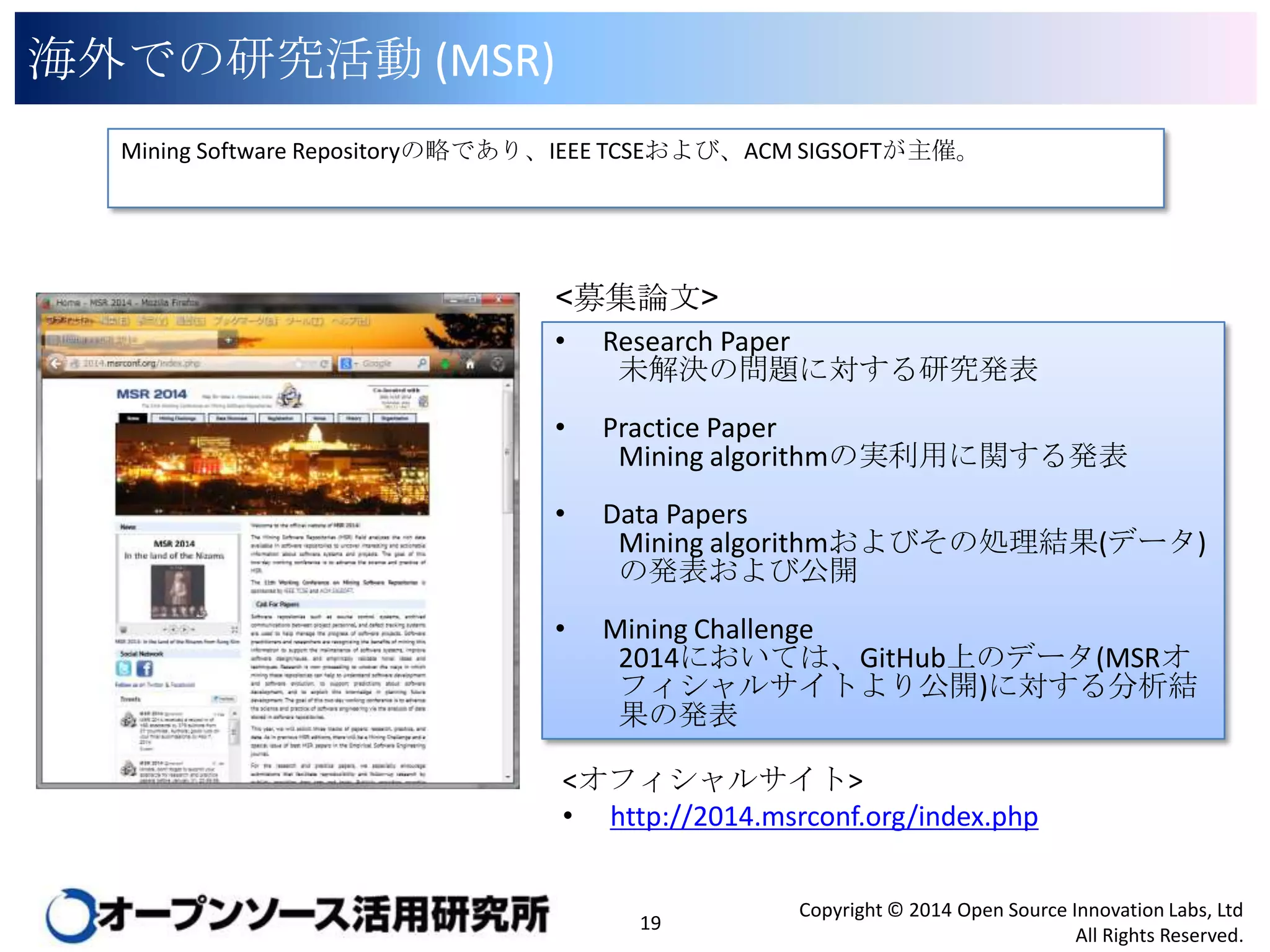 海外での研究活動 (MSR)
Mining Software Repositoryの略であり、IEEE TCSEおよび、ACM SIGSOFTが主催。

<募集論文>
•

Research Paper
未解決の問題に対する研究発表

•

Practice Paper
Mining algorithmの実利用に関する発表

•

Data Papers
Mining algorithmおよびその処理結果(データ)
の発表および公開

•

Mining Challenge
2014においては、GitHub上のデータ(MSRオフィ
シャルサイトより公開)に対する分析結果の発
表

<オフィシャルサイト>
• http://2014.msrconf.org/index.php

19

Copyright © 2014 Open Source Innovation Labs, Ltd
All Rights Reserved.

 
