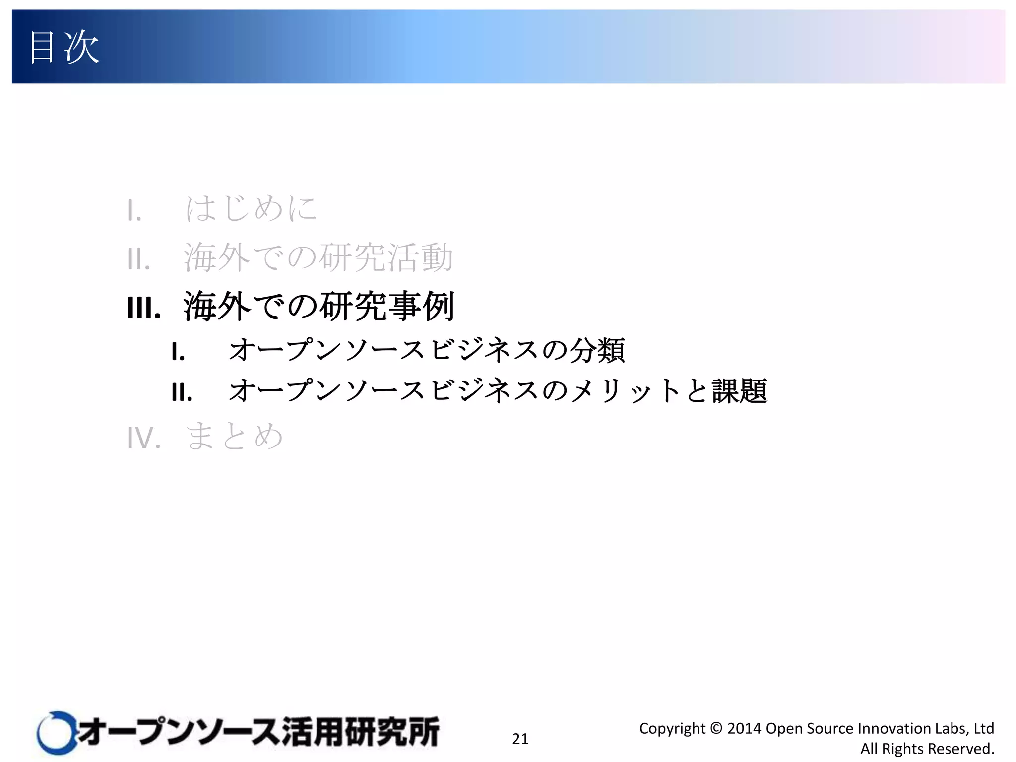 目次

I. はじめに
II. 海外での研究活動
III. 海外での研究事例
I.
II.

オープンソースビジネスの分類
オープンソースビジネスのメリットと課題

IV. まとめ

21

Copyright © 2014 Open Source Innovation Labs, Ltd
All Rights Reserved.

 