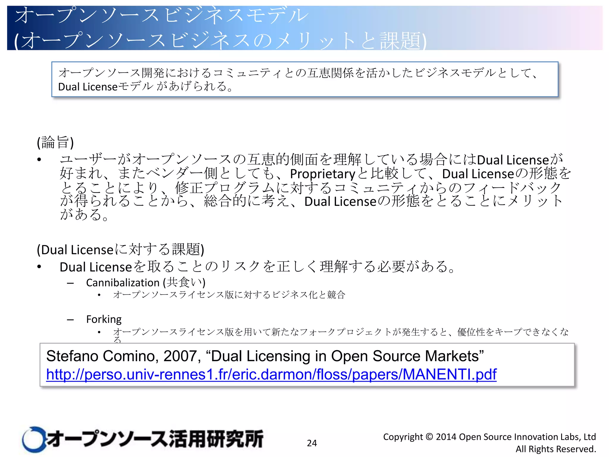 オープンソースビジネスモデル
(オープンソースビジネスのメリットと課題)
オープンソース開発におけるコミュニティとの互恵関係を活かしたビジネスモデルとして、Dual License
モデル があげられる。

(論旨)
• ユーザーがオープンソースの互恵的側面を理解している場合にはDual Licenseが好ま
れ、またベンダー側としても、Proprietaryと比較して、Dual Licenseの形態をとることによ
り、修正プログラムに対するコミュニティからのフィードバックが得られることから、総合
的に考え、Dual Licenseの形態をとることにメリットがある。
(Dual Licenseに対する課題)
• Dual Licenseを取ることのリスクを正しく理解する必要がある。
–

Cannibalization (共食い)
•

–

オープンソースライセンス版に対するビジネス化と競合

Forking
•

オープンソースライセンス版を用いて新たなフォークプロジェクトが発生すると、優位性をキープできなくなる

Stefano Comino, 2007, “Dual Licensing in Open Source Markets”
http://perso.univ-rennes1.fr/eric.darmon/floss/papers/MANENTI.pdf

24

Copyright © 2014 Open Source Innovation Labs, Ltd
All Rights Reserved.

 