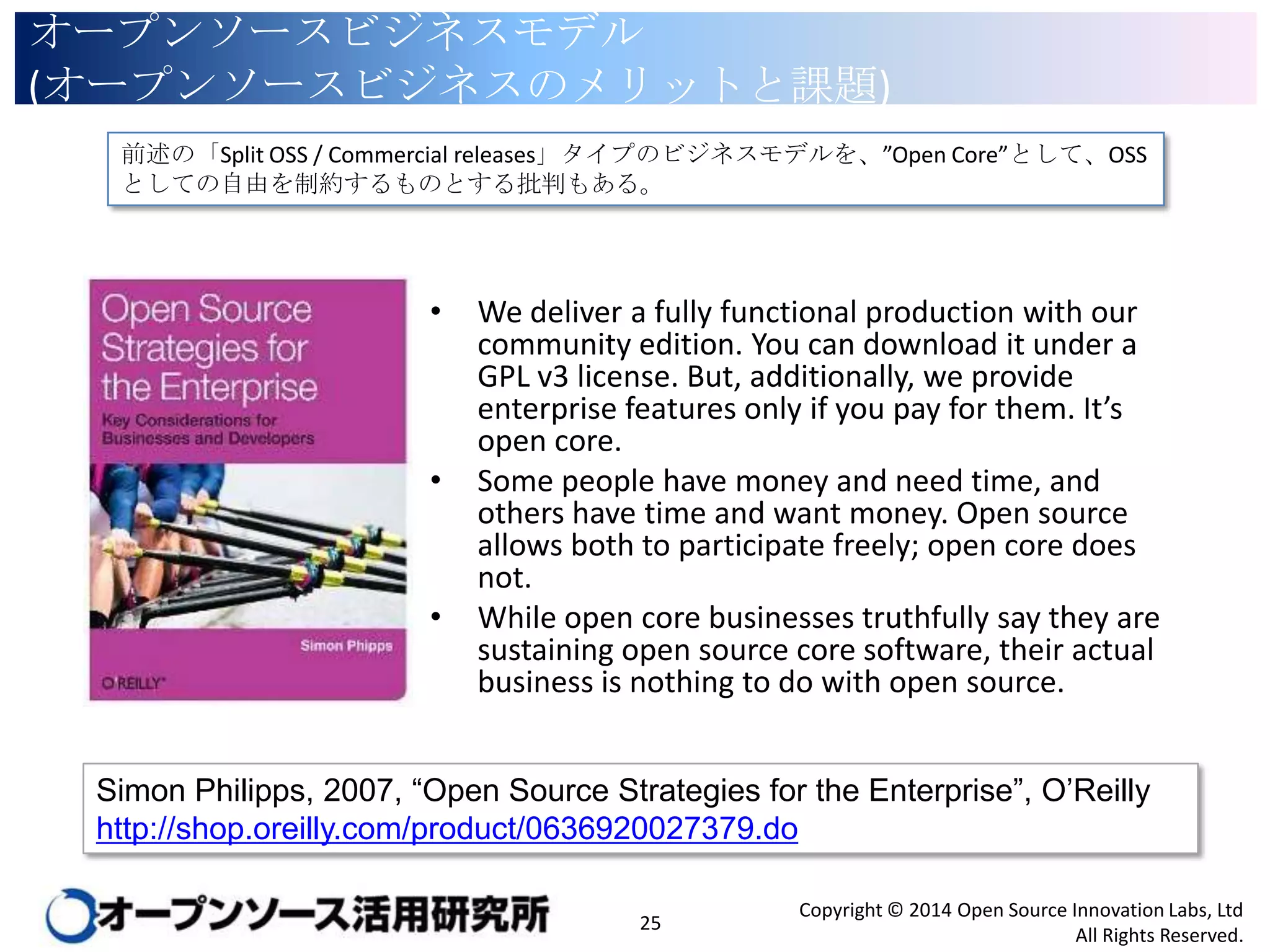 オープンソースビジネスモデル
(オープンソースビジネスのメリットと課題)
前述の「Split OSS / Commercial releases」タイプのビジネスモデルを、”Open Core”として、OSSとしての
自由を制約するものとする批判もある。

•

•

•

We deliver a fully functional production with our
community edition. You can download it under a
GPL v3 license. But, additionally, we provide
enterprise features only if you pay for them. It’s
open core.
Some people have money and need time, and
others have time and want money. Open source
allows both to participate freely; open core does
not.
While open core businesses truthfully say they are
sustaining open source core software, their actual
business is nothing to do with open source.

Simon Philipps, 2007, “Open Source Strategies for the Enterprise”, O’Reilly
http://shop.oreilly.com/product/0636920027379.do
25

Copyright © 2014 Open Source Innovation Labs, Ltd
All Rights Reserved.

 