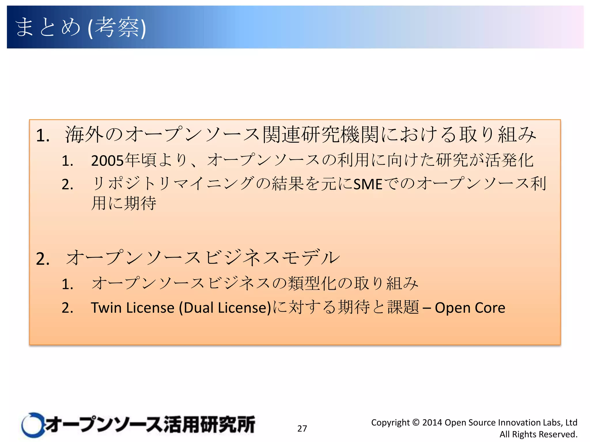 まとめ (考察)

1. 海外のオープンソース関連研究機関における取り組み
1.
2.

2005年頃より、オープンソースの利用に向けた研究が活発化
リポジトリマイニングの結果を元にSMEでのオープンソース利用に期
待

2. オープンソースビジネスモデル
1.
2.

オープンソースビジネスの類型化の取り組み
Twin License (Dual License)に対する期待と課題 – Open Core

27

Copyright © 2014 Open Source Innovation Labs, Ltd
All Rights Reserved.

 