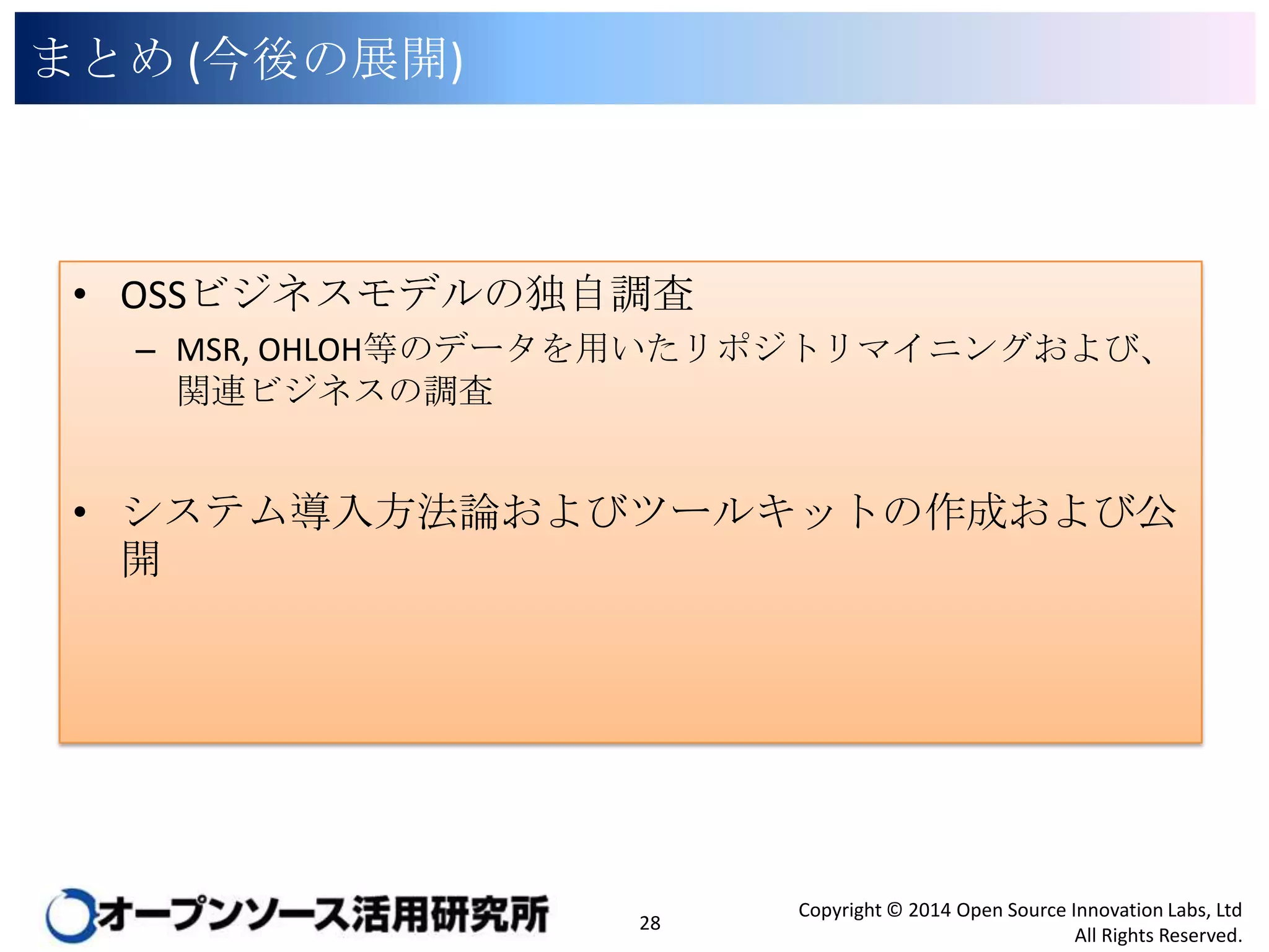 まとめ (今後の展開)

• OSSビジネスモデルの独自調査
– MSR, OHLOH等のデータを用いたリポジトリマイニングおよび、関連ビ
ジネスの調査

• システム導入方法論およびツールキットの作成および公開

28

Copyright © 2014 Open Source Innovation Labs, Ltd
All Rights Reserved.

 
