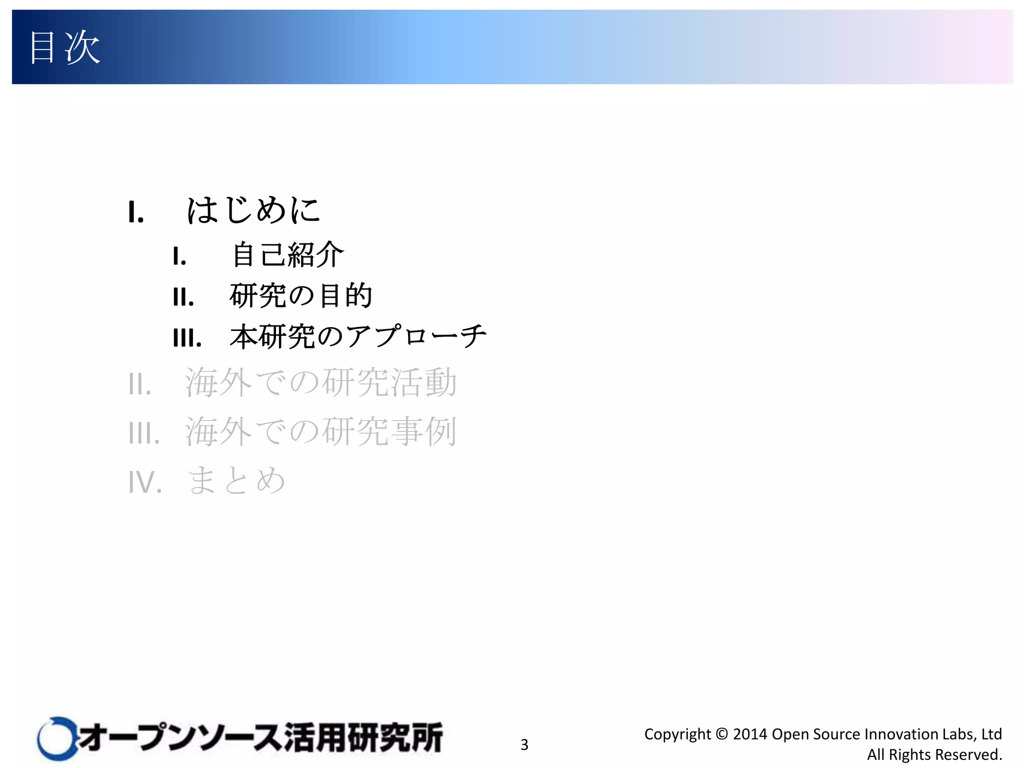 目次

I.

はじめに
I. 自己紹介
II. 研究の目的
III. 本研究のアプローチ

II. 海外での研究活動
III. 海外での研究事例
IV. まとめ

3

Copyright © 2014 Open Source Innovation Labs, Ltd
All Rights Reserved.

 