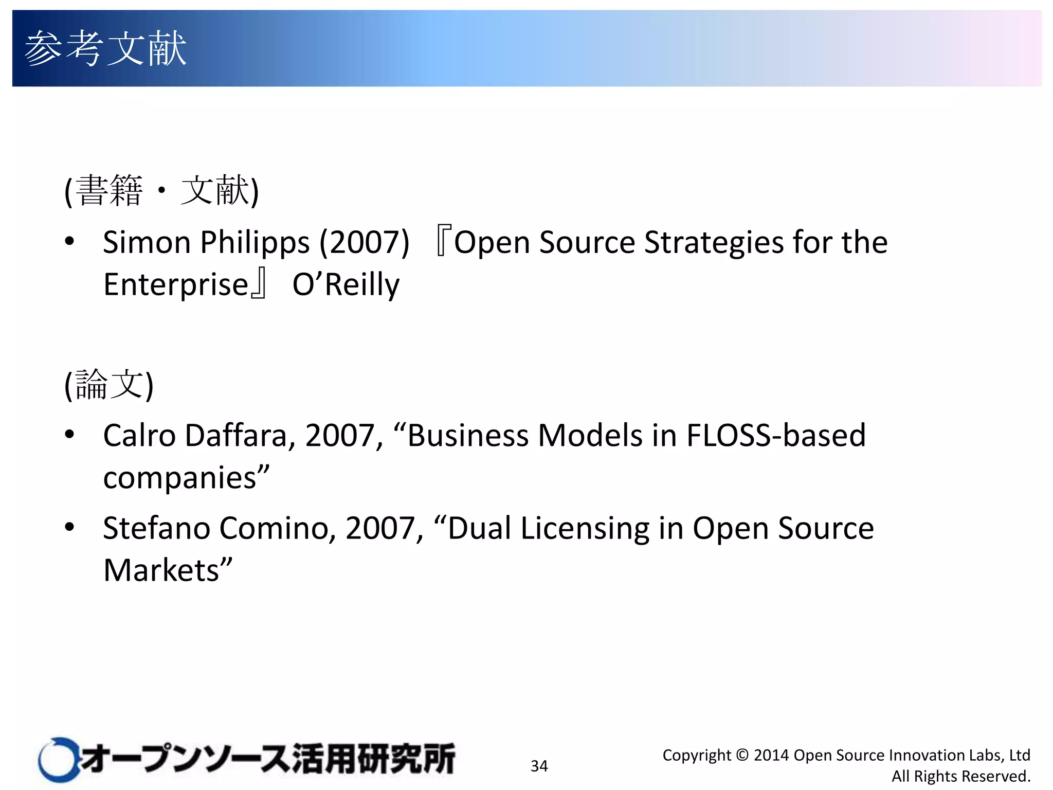 参考文献

(書籍・文献)
• Simon Philipps (2007) 『Open Source Strategies for the
Enterprise』 O’Reilly
(論文)
• Calro Daffara, 2007, “Business Models in FLOSS-based
companies”
• Stefano Comino, 2007, “Dual Licensing in Open Source
Markets”

34

Copyright © 2014 Open Source Innovation Labs, Ltd
All Rights Reserved.

 