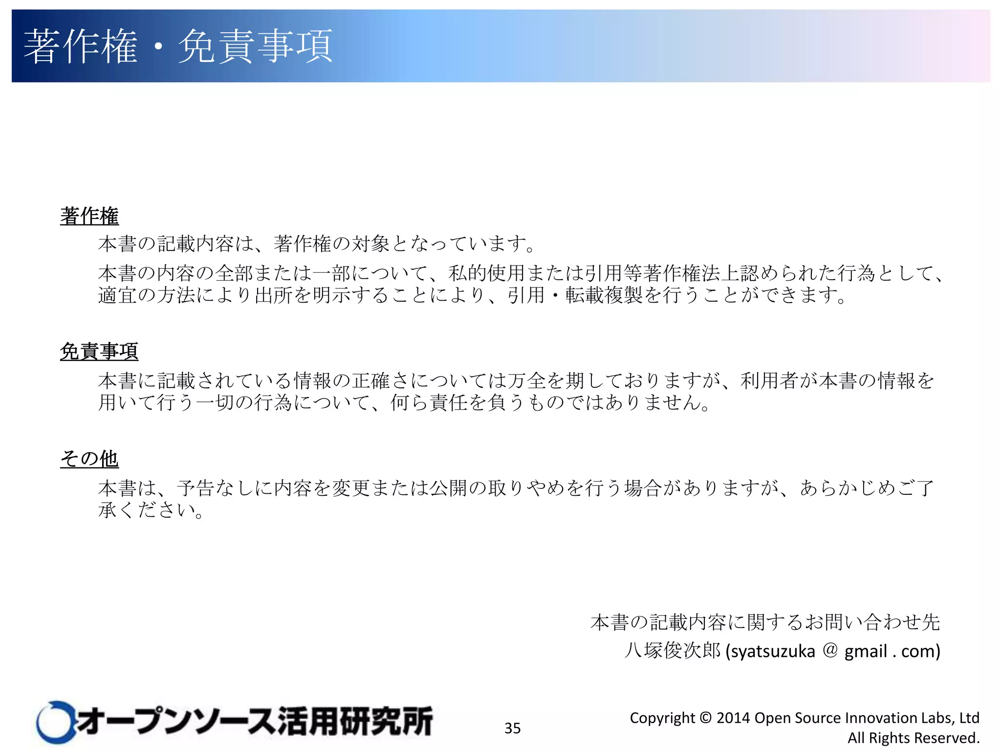 著作権・免責事項

著作権
本書の記載内容は、著作権の対象となっています。
本書の内容の全部または一部について、私的使用または引用等著作権法上認められた行為として、適
宜の方法により出所を明示することにより、引用・転載複製を行うことができます。
免責事項
本書に記載されている情報の正確さについては万全を期しておりますが、利用者が本書の情報を用い
て行う一切の行為について、何ら責任を負うものではありません。
その他
本書は、予告なしに内容を変更または公開の取りやめを行う場合がありますが、あらかじめご了承くださ
い。

本書の記載内容に関するお問い合わせ先
八塚俊次郎 (syatsuzuka ＠ gmail . com)

35

Copyright © 2014 Open Source Innovation Labs, Ltd
All Rights Reserved.

 