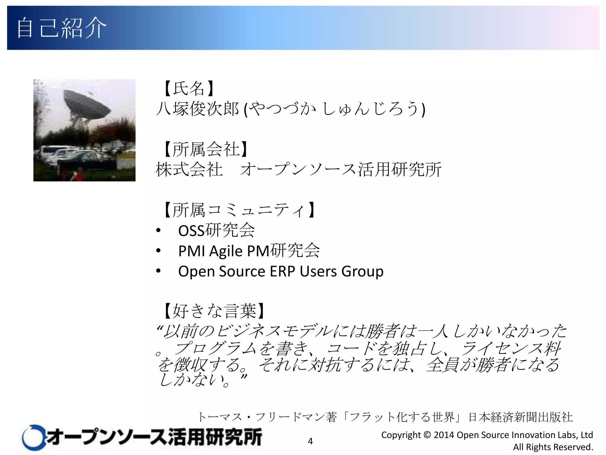 自己紹介
【氏名】
八塚俊次郎 (やつづか しゅんじろう)

【所属会社】
株式会社 オープンソース活用研究所
【所属コミュニティ】
• OSS研究会
• PMI Agile PM研究会
• Open Source ERP Users Group
【好きな言葉】
“以前のビジネスモデルには勝者は一人しかいなかった。プ

ログラムを書き、コードを独占し、ライセンス料を徴収する。
それに対抗するには、全員が勝者になるしかない。”

トーマス・フリードマン著「フラット化する世界」日本経済新聞出版社

4

Copyright © 2014 Open Source Innovation Labs, Ltd
All Rights Reserved.

 