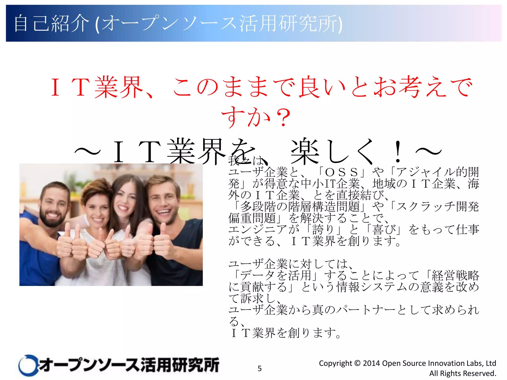 自己紹介 (オープンソース活用研究所)

ＩＴ業界、このままで良いとお考えですか？

～ＩＴ業界を、楽しく！～
我々は、
ユーザ企業と、「ＯＳＳ」や「アジャイル的開発」が得
意な中小IT企業、地域のＩＴ企業、海外のＩＴ企業、
とを直接結び、
「多段階の階層構造問題」や「スクラッチ開発偏重
問題」を解決することで、
エンジニアが「誇り」と「喜び」をもって仕事ができる、
ＩＴ業界を創ります。

ユーザ企業に対しては、
「データを活用」することによって「経営戦略に貢献
する」という情報システムの意義を改めて訴求し、
ユーザ企業から真のパートナーとして求められる、
ＩＴ業界を創ります。

5

Copyright © 2014 Open Source Innovation Labs, Ltd
All Rights Reserved.

 