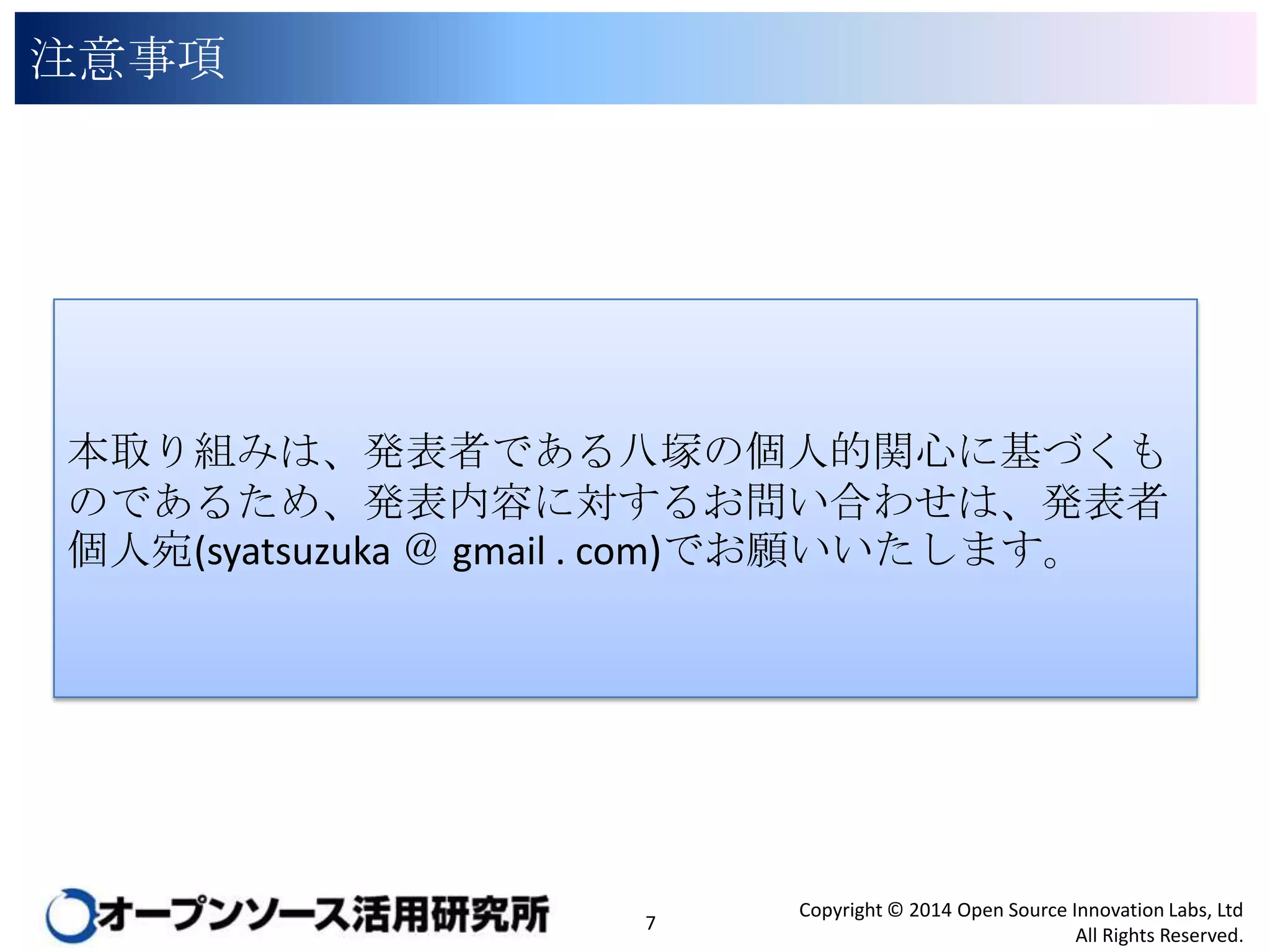 注意事項

本取り組みは、発表者である八塚の個人的関心に基づくもので
あるため、発表内容に対するお問い合わせは、発表者個人宛
(syatsuzuka ＠ gmail . com)でお願いいたします。

7

Copyright © 2014 Open Source Innovation Labs, Ltd
All Rights Reserved.

 