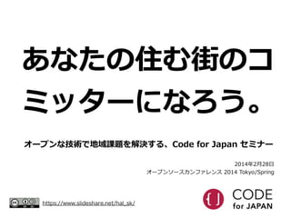 あなたの住む街のコ
ミッターになろう。
オープンな技術で地域課題を解決する、Code  for  Japan  セミナー
2014年年2⽉月28⽇日  
オープンソースカンファレンス  2014  Tokyo/Spring

https://w...
